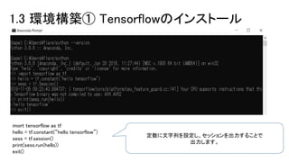 1.3 環境構築① Tensorflowのインストール
imort tensorflow as tf
hello = tf.constant(“hello tensorflow”)
sess = tf.session()
print(sess.run(hello))
exit()
定数に文字列を設定し、セッションを出力することで
出力します。
 