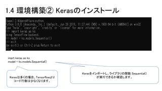 1.4 環境構築② Kerasのインストール
imprt keras as ks
model = ks.models.Sequential()
Kerasをインポートし、ライブラリの関数 Sequential()
が実行できるか確認します。Kerasは多くの場合、Tensorflowより
コード行数は少なくなります。
 