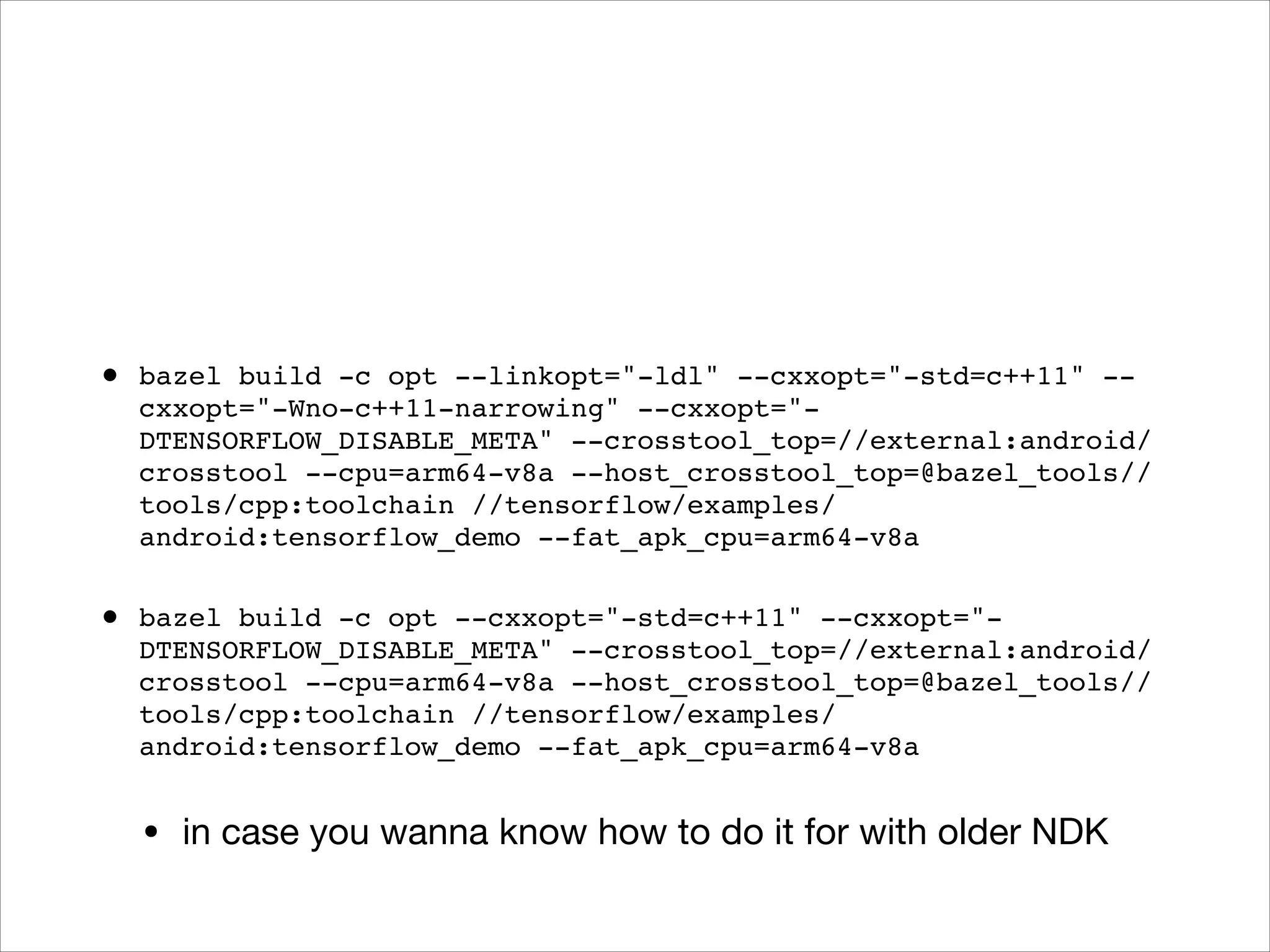 • bazel build -c opt --linkopt="-ldl" --cxxopt="-std=c++11" --
cxxopt="-Wno-c++11-narrowing" --cxxopt="-
DTENSORFLOW_DISABLE_META" --crosstool_top=//external:android/
crosstool --cpu=arm64-v8a --host_crosstool_top=@bazel_tools//
tools/cpp:toolchain //tensorflow/examples/
android:tensorflow_demo --fat_apk_cpu=arm64-v8a
• bazel build -c opt --cxxopt="-std=c++11" --cxxopt="-
DTENSORFLOW_DISABLE_META" --crosstool_top=//external:android/
crosstool --cpu=arm64-v8a --host_crosstool_top=@bazel_tools//
tools/cpp:toolchain //tensorflow/examples/
android:tensorflow_demo --fat_apk_cpu=arm64-v8a
• in case you wanna know how to do it for with older NDK
 