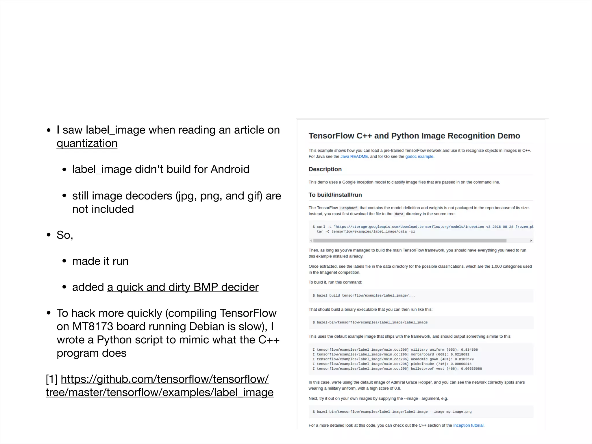• I saw label_image when reading an article on
quantization

• label_image didn't build for Android

• still image decoders (jpg, png, and gif) are
not included

• So,

• made it run

• added a quick and dirty BMP decider

• To hack more quickly (compiling TensorFlow
on MT8173 board running Debian is slow), I
wrote a Python script to mimic what the C++
program does

[1] https://github.com/tensorﬂow/tensorﬂow/
tree/master/tensorﬂow/examples/label_image
 