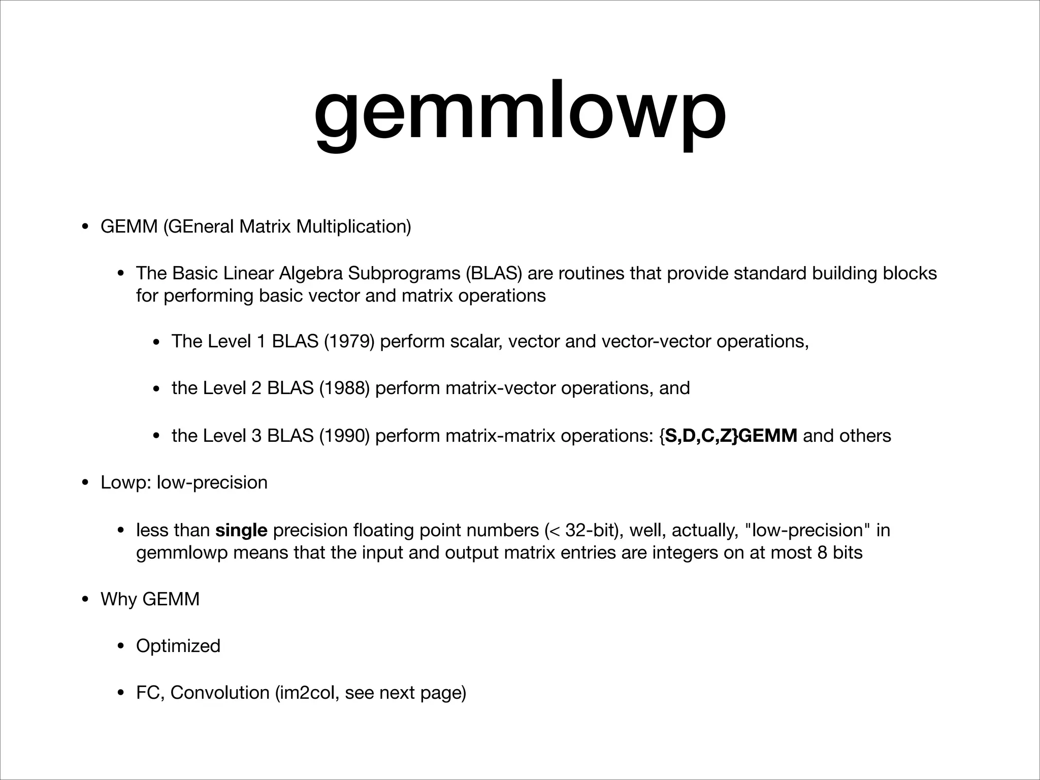 gemmlowp
• GEMM (GEneral Matrix Multiplication)

• The Basic Linear Algebra Subprograms (BLAS) are routines that provide standard building blocks
for performing basic vector and matrix operations

• The Level 1 BLAS (1979) perform scalar, vector and vector-vector operations,

• the Level 2 BLAS (1988) perform matrix-vector operations, and 

• the Level 3 BLAS (1990) perform matrix-matrix operations: {S,D,C,Z}GEMM and others

• Lowp: low-precision

• less than single precision ﬂoating point numbers (< 32-bit), well, actually, "low-precision" in
gemmlowp means that the input and output matrix entries are integers on at most 8 bits

• Why GEMM

• Optimized

• FC, Convolution (im2col, see next page)
 