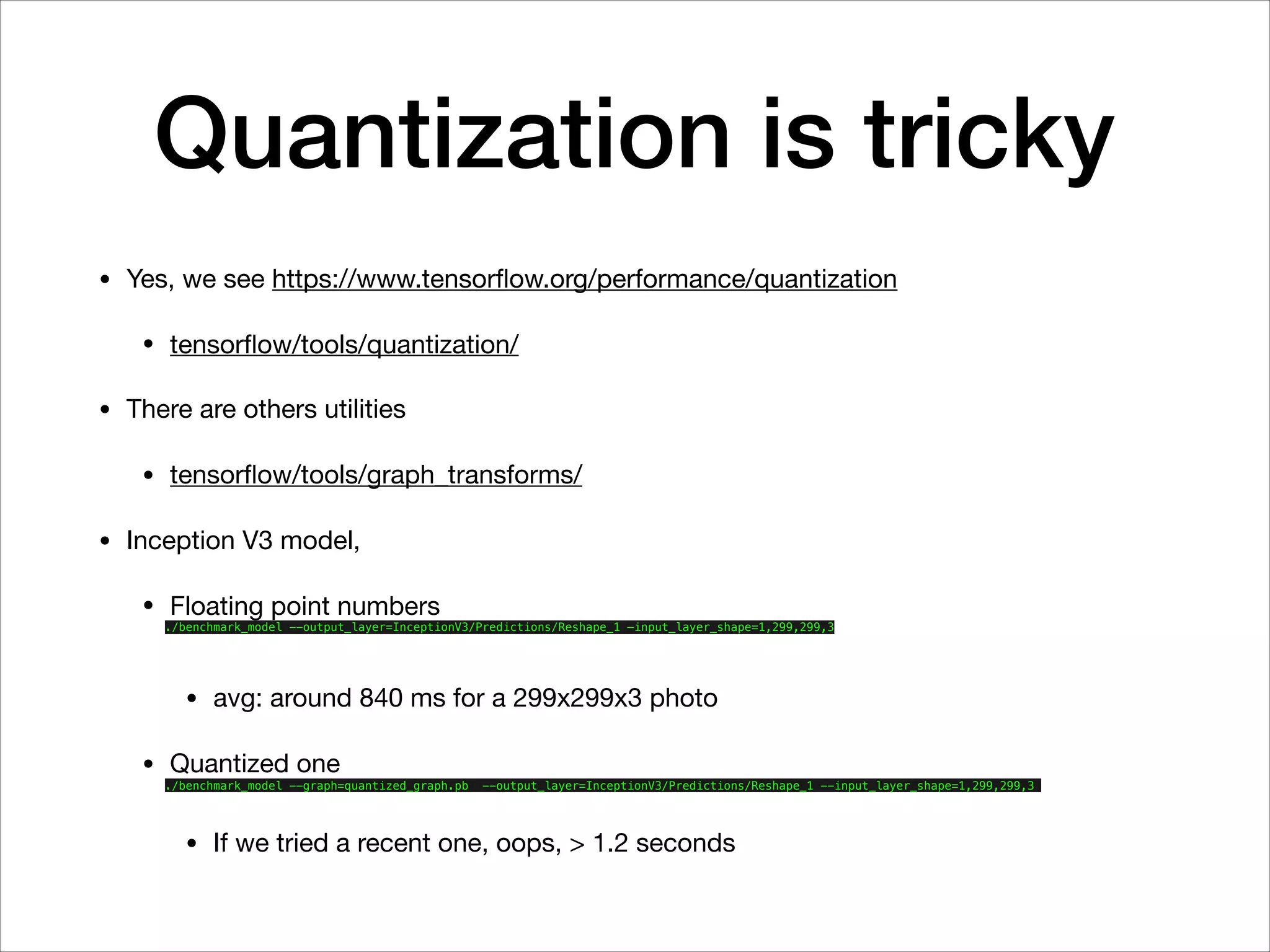 Quantization is tricky
• Yes, we see https://www.tensorﬂow.org/performance/quantization

• tensorﬂow/tools/quantization/

• There are others utilities

• tensorﬂow/tools/graph_transforms/

• Inception V3 model,

• Floating point numbers

./benchmark_model --output_layer=InceptionV3/Predictions/Reshape_1 —input_layer_shape=1,299,299,3
• avg: around 840 ms for a 299x299x3 photo 

• Quantized one

./benchmark_model --graph=quantized_graph.pb --output_layer=InceptionV3/Predictions/Reshape_1 --input_layer_shape=1,299,299,3
• If we tried a recent one, oops, > 1.2 seconds
 