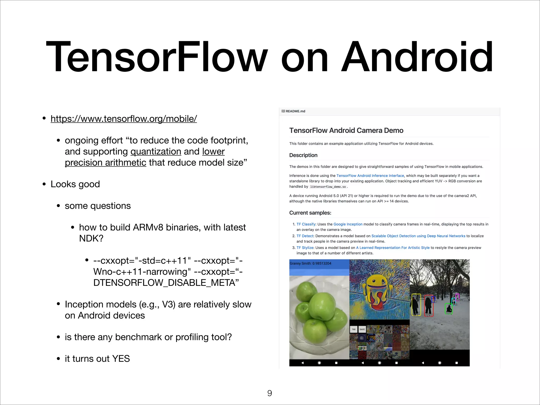 TensorFlow on Android
• https://www.tensorﬂow.org/mobile/

• ongoing eﬀort “to reduce the code footprint,
and supporting quantization and lower
precision arithmetic that reduce model size”

• Looks good

• some questions

• how to build ARMv8 binaries, with latest
NDK?

• --cxxopt="-std=c++11" --cxxopt="-
Wno-c++11-narrowing" --cxxopt=“-
DTENSORFLOW_DISABLE_META”

• Inception models (e.g., V3) are relatively slow
on Android devices

• is there any benchmark or proﬁling tool?

• it turns out YES
9
 