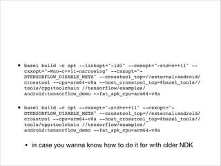• bazel build -c opt --linkopt="-ldl" --cxxopt="-std=c++11" --
cxxopt="-Wno-c++11-narrowing" --cxxopt="-
DTENSORFLOW_DISABLE_META" --crosstool_top=//external:android/
crosstool --cpu=arm64-v8a --host_crosstool_top=@bazel_tools//
tools/cpp:toolchain //tensorflow/examples/
android:tensorflow_demo --fat_apk_cpu=arm64-v8a
• bazel build -c opt --cxxopt="-std=c++11" --cxxopt="-
DTENSORFLOW_DISABLE_META" --crosstool_top=//external:android/
crosstool --cpu=arm64-v8a --host_crosstool_top=@bazel_tools//
tools/cpp:toolchain //tensorflow/examples/
android:tensorflow_demo --fat_apk_cpu=arm64-v8a
• in case you wanna know how to do it for with older NDK
 