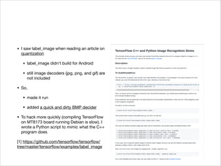 • I saw label_image when reading an article on
quantization

• label_image didn't build for Android

• still image decoders (jpg, png, and gif) are
not included

• So,

• made it run

• added a quick and dirty BMP decider

• To hack more quickly (compiling TensorFlow
on MT8173 board running Debian is slow), I
wrote a Python script to mimic what the C++
program does

[1] https://github.com/tensorﬂow/tensorﬂow/
tree/master/tensorﬂow/examples/label_image
 