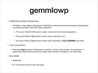 gemmlowp
• GEMM (GEneral Matrix Multiplication)

• The Basic Linear Algebra Subprograms (BLAS) are routines that provide standard building blocks
for performing basic vector and matrix operations

• The Level 1 BLAS (1979) perform scalar, vector and vector-vector operations,

• the Level 2 BLAS (1988) perform matrix-vector operations, and 

• the Level 3 BLAS (1990) perform matrix-matrix operations: {S,D,C,Z}GEMM and others

• Lowp: low-precision

• less than single precision ﬂoating point numbers (< 32-bit), well, actually, "low-precision" in
gemmlowp means that the input and output matrix entries are integers on at most 8 bits

• Why GEMM

• Optimized

• FC, Convolution (im2col, see next page)
 