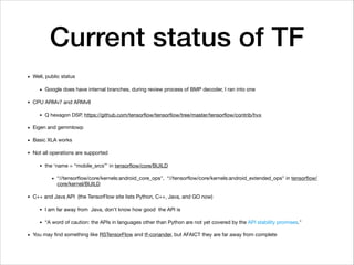 Current status of TF
• Well, public status

• Google does have internal branches, during review process of BMP decoder, I ran into one

• CPU ARMv7 and ARMv8

• Q hexagon DSP, https://github.com/tensorﬂow/tensorﬂow/tree/master/tensorﬂow/contrib/hvx

• Eigen and gemmlowp

• Basic XLA works

• Not all operations are supported

• the ‘name = “mobile_srcs”’ in tensorﬂow/core/BUILD

• “//tensorﬂow/core/kernels:android_core_ops", “//tensorﬂow/core/kernels:android_extended_ops" in tensorﬂow/
core/kernel/BUILD

• C++ and Java API (the TensorFlow site lists Python, C++, Java, and GO now)

• I am far away from Java, don't know how good the API is

• “A word of caution: the APIs in languages other than Python are not yet covered by the API stability promises."

• You may ﬁnd something like RSTensorFlow and tf-coriander, but AFAICT they are far away from complete
 
