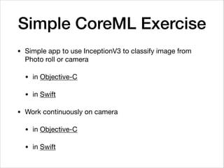 Simple CoreML Exercise
• Simple app to use InceptionV3 to classify image from
Photo roll or camera 

• in Objective-C 

• in Swift

• Work continuously on camera

• in Objective-C

• in Swift
 