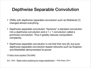Depthwise Separable Convolution
• CNNs with depthwise separable convolution such as Mobilenet [1]
changed almost everything

• Depthwise separable convolution “factorize” a standard convolution
into a depthwise convolution and a 1 × 1 convolution called a
pointwise convolution. Thus it greatly reduces computation
complexity.

• Depthwise separable convolution is not that that new [2], but pure
depthwise separable convolution-based networks such as Xception
and MobileNet demonstrated its power

[1] https://arxiv.org/abs/1704.04861

[2] L. Sifre. “Rigid-motion scattering for image classiﬁcation”, PhD thesis, 2014
 