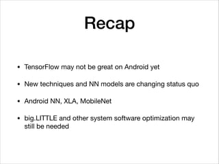 Recap
• TensorFlow may not be great on Android yet

• New techniques and NN models are changing status quo

• Android NN, XLA, MobileNet

• big.LITTLE and other system software optimization may
still be needed
 