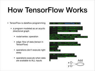How TensorFlow Works
• TensorFlow is dataﬂow programming

• a program modeled as an acyclic
directional graph

• node/vertex: operation

• edge: ﬂow of data (tensor in
TensorFlow)

• operations don’t execute right
away

• operations execute when data
are available to ALL inputs
In [1]: import tensorflow as tf
In [2]: node1 = tf.constant(3.0)
...: node2 = tf.constant(4.0)
...: print(node1, node2)
...:
(<tf.Tensor 'Const:0' shape=()
dtype=float32>, <tf.Tensor 'Const_1:0'
shape=() dtype=float32>)
In [3]: sess = tf.Session()
...: print(sess.run([node1,
node2]))
...:
[3.0, 4.0]
In [4]: a = tf.add(3, 4)
...: print(sess.run(a))
...:
7
 