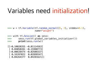 >>> w = tf.Variable(tf.random_normal([5, 2], stddev=0.1),  
name="weight")
>>> with tf.Session() as sess:
>>> sess.run(tf.global_variables_initializer())
>>> print(sess.run(w)) 
[[-0.10020355 -0.01114563]
[ 0.04050281 -0.15980773]
[-0.00628474 -0.02608337]
[ 0.16397022 0.02898547]
[ 0.04264377 0.04281621]]
 