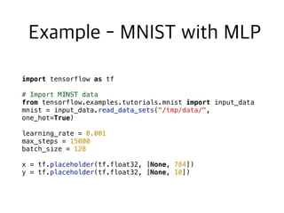 import tensorflow as tf
# Import MINST data
from tensorflow.examples.tutorials.mnist import input_data
mnist = input_data.read_data_sets("/tmp/data/",
one_hot=True)
learning_rate = 0.001
max_steps = 15000
batch_size = 128
x = tf.placeholder(tf.float32, [None, 784])
y = tf.placeholder(tf.float32, [None, 10])
 