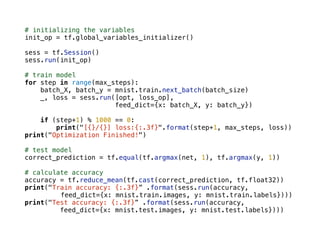 # initializing the variables
init_op = tf.global_variables_initializer()
sess = tf.Session()
sess.run(init_op)
# train model
for step in range(max_steps):
batch_X, batch_y = mnist.train.next_batch(batch_size)
_, loss = sess.run([opt, loss_op],
feed_dict={x: batch_X, y: batch_y})
if (step+1) % 1000 == 0:
print("[{}/{}] loss:{:.3f}".format(step+1, max_steps, loss))
print("Optimization Finished!")
# test model
correct_prediction = tf.equal(tf.argmax(net, 1), tf.argmax(y, 1))
# calculate accuracy
accuracy = tf.reduce_mean(tf.cast(correct_prediction, tf.float32))
print("Train accuracy: {:.3f}” .format(sess.run(accuracy,
feed_dict={x: mnist.train.images, y: mnist.train.labels})))
print("Test accuracy: {:.3f}” .format(sess.run(accuracy,
feed_dict={x: mnist.test.images, y: mnist.test.labels})))
 