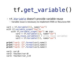 tf.get_variable()
tf.Variable
 
var1 = tf.Variable([1], name="var")
with tf.variable_scope("foo"):
with tf.variable_scope("bar") as scp:
var2 = tf.Variable([1], name="var")
scp.reuse_variables() # allow reuse variables
var3 = tf.Variable([1], name="var")
print("var1: {}".format(var1.name))
print("var2: {}".format(var2.name))
print("var3: {}”.format(var3.name))
var1: var:0
var2: foo/bar/var:0
var3: foo/bar/var_1:0
 
