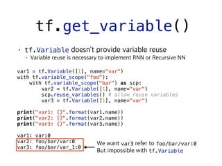 tf.get_variable()
tf.Variable
 
var1 = tf.Variable([1], name="var")
with tf.variable_scope("foo"):
with tf.variable_scope("bar") as scp:
var2 = tf.Variable([1], name="var")
scp.reuse_variables() # allow reuse variables
var3 = tf.Variable([1], name="var")
print("var1: {}".format(var1.name))
print("var2: {}".format(var2.name))
print("var3: {}”.format(var3.name))
var1: var:0
var2: foo/bar/var:0
var3: foo/bar/var_1:0
var3 foo/bar/var:0
tf.Variable
 