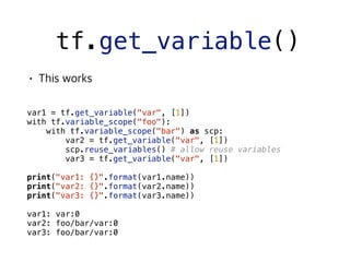 tf.get_variable()
 
var1 = tf.get_variable("var", [1])
with tf.variable_scope("foo"):
with tf.variable_scope("bar") as scp:
var2 = tf.get_variable("var", [1])
scp.reuse_variables() # allow reuse variables
var3 = tf.get_variable("var", [1])
print("var1: {}".format(var1.name))
print("var2: {}".format(var2.name))
print("var3: {}".format(var3.name))
var1: var:0
var2: foo/bar/var:0
var3: foo/bar/var:0
 