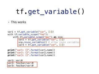 tf.get_variable()
 
var1 = tf.get_variable("var", [1])
with tf.variable_scope("foo"):
with tf.variable_scope("bar") as scp:
var2 = tf.get_variable("var", [1])
scp.reuse_variables() # allow reuse variables
var3 = tf.get_variable("var", [1])
print("var1: {}".format(var1.name))
print("var2: {}".format(var2.name))
print("var3: {}".format(var3.name))
var1: var:0
var2: foo/bar/var:0
var3: foo/bar/var:0
 