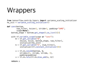 from tensorflow.contrib.layers import variance_scaling_initializer
he_init = variance_scaling_initializer()
def conv(bottom,
num_filter, ksize=3, stride=1, padding="SAME",
scope=None):
bottom_shape = bottom.get_shape().as_list()[3]
with tf.variable_scope(scope or "conv"):
W = tf.get_variable("W",
[ksize, ksize, bottom_shape, num_filter],
initializer=he_init)
b = tf.get_variable("b", [num_filter],
initializer=tf.constant_initializer(0))
x = tf.nn.conv2d(bottom, W,
strides=[1, stride, stride, 1],
padding=padding)
x = tf.nn.relu(tf.nn.bias_add(x, b))
return x
 