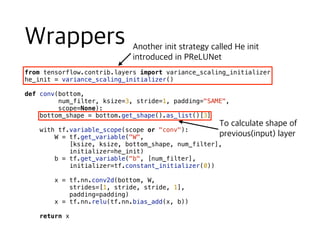 from tensorflow.contrib.layers import variance_scaling_initializer
he_init = variance_scaling_initializer()
def conv(bottom,
num_filter, ksize=3, stride=1, padding="SAME",
scope=None):
bottom_shape = bottom.get_shape().as_list()[3]
with tf.variable_scope(scope or "conv"):
W = tf.get_variable("W",
[ksize, ksize, bottom_shape, num_filter],
initializer=he_init)
b = tf.get_variable("b", [num_filter],
initializer=tf.constant_initializer(0))
x = tf.nn.conv2d(bottom, W,
strides=[1, stride, stride, 1],
padding=padding)
x = tf.nn.relu(tf.nn.bias_add(x, b))
return x
 