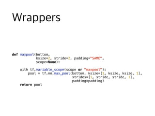 def maxpool(bottom,
ksize=2, stride=2, padding="SAME",
scope=None):
with tf.variable_scope(scope or "maxpool"):
pool = tf.nn.max_pool(bottom, ksize=[1, ksize, ksize, 1],
strides=[1, stride, stride, 1],
padding=padding)
return pool
 
