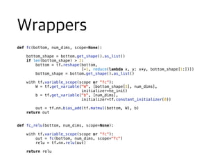 def fc(bottom, num_dims, scope=None):
bottom_shape = bottom.get_shape().as_list()
if len(bottom_shape) > 2:
bottom = tf.reshape(bottom,
[-1, reduce(lambda x, y: x*y, bottom_shape[1:])])
bottom_shape = bottom.get_shape().as_list()
with tf.variable_scope(scope or "fc"):
W = tf.get_variable("W", [bottom_shape[1], num_dims],
initializer=he_init)
b = tf.get_variable("b", [num_dims],
initializer=tf.constant_initializer(0))
out = tf.nn.bias_add(tf.matmul(bottom, W), b)
return out
def fc_relu(bottom, num_dims, scope=None):
with tf.variable_scope(scope or "fc"):
out = fc(bottom, num_dims, scope="fc")
relu = tf.nn.relu(out)
return relu
 