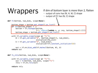 def fc(bottom, num_dims, scope=None):
bottom_shape = bottom.get_shape().as_list()
if len(bottom_shape) > 2:
bottom = tf.reshape(bottom,
[-1, reduce(lambda x, y: x*y, bottom_shape[1:])])
bottom_shape = bottom.get_shape().as_list()
with tf.variable_scope(scope or "fc"):
W = tf.get_variable("W", [bottom_shape[1], num_dims],
initializer=he_init)
b = tf.get_variable("b", [num_dims],
initializer=tf.constant_initializer(0))
out = tf.nn.bias_add(tf.matmul(bottom, W), b)
return out
def fc_relu(bottom, num_dims, scope=None):
with tf.variable_scope(scope or "fc"):
out = fc(bottom, num_dims, scope="fc")
relu = tf.nn.relu(out)
return relu
 