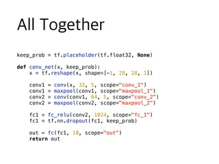 keep_prob = tf.placeholder(tf.float32, None)
def conv_net(x, keep_prob):
x = tf.reshape(x, shape=[-1, 28, 28, 1])
conv1 = conv(x, 32, 5, scope="conv_1")
conv1 = maxpool(conv1, scope="maxpool_1")
conv2 = conv(conv1, 64, 5, scope="conv_2")
conv2 = maxpool(conv2, scope="maxpool_2")
fc1 = fc_relu(conv2, 1024, scope="fc_1")
fc1 = tf.nn.dropout(fc1, keep_prob)
out = fc(fc1, 10, scope="out")
return out
 
