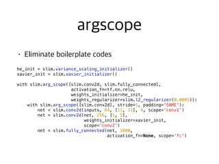  
he_init = slim.variance_scaling_initializer()
xavier_init = slim.xavier_initializer()
with slim.arg_scope([slim.conv2d, slim.fully_connected],
activation_fn=tf.nn.relu,
weights_initializer=he_init,
weights_regularizer=slim.l2_regularizer(0.0005)):
with slim.arg_scope([slim.conv2d], stride=1, padding='SAME'):
net = slim.conv2d(inputs, 64, [11, 11], 4, scope='conv1')
net = slim.conv2d(net, 256, [5, 5],
weights_initializer=xavier_init,
scope='conv2')
net = slim.fully_connected(net, 1000,
activation_fn=None, scope='fc')
 