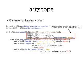  
he_init = slim.variance_scaling_initializer()
xavier_init = slim.xavier_initializer()
with slim.arg_scope([slim.conv2d, slim.fully_connected],
activation_fn=tf.nn.relu,
weights_initializer=he_init,
weights_regularizer=slim.l2_regularizer(0.0005)):
with slim.arg_scope([slim.conv2d], stride=1, padding='SAME'):
net = slim.conv2d(inputs, 64, [11, 11], 4, scope='conv1')
net = slim.conv2d(net, 256, [5, 5],
weights_initializer=xavier_init,
scope='conv2')
net = slim.fully_connected(net, 1000,
activation_fn=None, scope='fc')
[..]
 