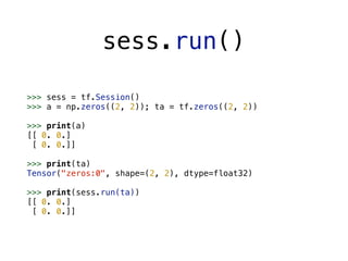 sess.run()
>>> sess = tf.Session()
>>> a = np.zeros((2, 2)); ta = tf.zeros((2, 2))
>>> print(a)
[[ 0. 0.]
[ 0. 0.]]
>>> print(ta)
Tensor("zeros:0", shape=(2, 2), dtype=float32)
>>> print(sess.run(ta))
[[ 0. 0.]
[ 0. 0.]]
 