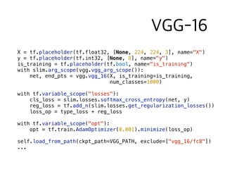 X = tf.placeholder(tf.float32, [None, 224, 224, 3], name="X")
y = tf.placeholder(tf.int32, [None, 8], name="y")
is_training = tf.placeholder(tf.bool, name="is_training")
with slim.arg_scope(vgg.vgg_arg_scope()):
net, end_pts = vgg.vgg_16(X, is_training=is_training,  
num_classes=1000)
with tf.variable_scope("losses"):
cls_loss = slim.losses.softmax_cross_entropy(net, y)
reg_loss = tf.add_n(slim.losses.get_regularization_losses())
loss_op = type_loss + reg_loss
with tf.variable_scope("opt"):
opt = tf.train.AdamOptimizer(0.001).minimize(loss_op)
self.load_from_path(ckpt_path=VGG_PATH, exclude=["vgg_16/fc8"])
...
 