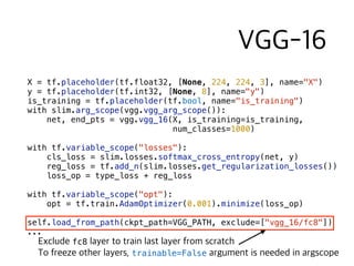 X = tf.placeholder(tf.float32, [None, 224, 224, 3], name="X")
y = tf.placeholder(tf.int32, [None, 8], name="y")
is_training = tf.placeholder(tf.bool, name="is_training")
with slim.arg_scope(vgg.vgg_arg_scope()):
net, end_pts = vgg.vgg_16(X, is_training=is_training,  
num_classes=1000)
with tf.variable_scope("losses"):
cls_loss = slim.losses.softmax_cross_entropy(net, y)
reg_loss = tf.add_n(slim.losses.get_regularization_losses())
loss_op = type_loss + reg_loss
with tf.variable_scope("opt"):
opt = tf.train.AdamOptimizer(0.001).minimize(loss_op)
self.load_from_path(ckpt_path=VGG_PATH, exclude=["vgg_16/fc8"])
...
fc8  
trainable=False
 