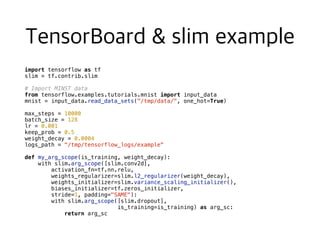 import tensorflow as tf
slim = tf.contrib.slim
# Import MINST data
from tensorflow.examples.tutorials.mnist import input_data
mnist = input_data.read_data_sets("/tmp/data/", one_hot=True)
max_steps = 10000
batch_size = 128
lr = 0.001
keep_prob = 0.5
weight_decay = 0.0004
logs_path = "/tmp/tensorflow_logs/example"
def my_arg_scope(is_training, weight_decay):
with slim.arg_scope([slim.conv2d],
activation_fn=tf.nn.relu,
weights_regularizer=slim.l2_regularizer(weight_decay),
weights_initializer=slim.variance_scaling_initializer(),
biases_initializer=tf.zeros_initializer,
stride=1, padding="SAME"):
with slim.arg_scope([slim.dropout],
is_training=is_training) as arg_sc:
return arg_sc
 