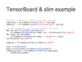 # Create a summary to monitor loss and accuracy
summ_loss = tf.summary.scalar("loss", loss_op)
summ_acc = tf.summary.scalar("accuracy_test", acc_op)
# Create summaries to visualize weights and grads
for var in tf.trainable_variables():
tf.summary.histogram(var.name, var, collections=["my_summ"])
for grad, var in grads:
tf.summary.histogram(var.name + "/gradient", grad,
collections=["my_summ"])
summ_wg = tf.summary.merge_all(key="my_summ")
sess = tf.Session()
sess.run(tf.global_variables_initializer())
summary_writer = tf.summary.FileWriter(logs_path,
graph=sess.graph)
 