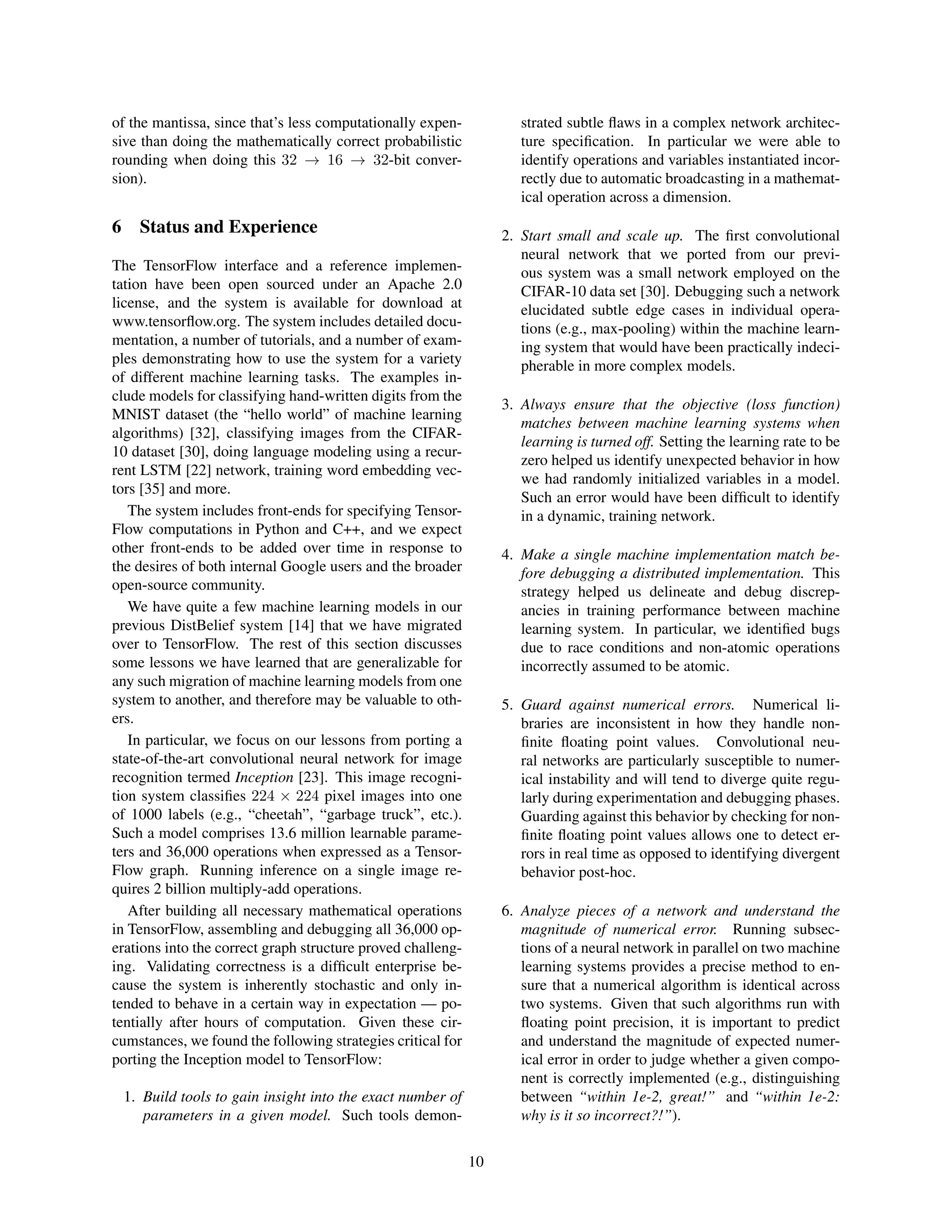 of the mantissa, since that’s less computationally expen-
sive than doing the mathematically correct probabilistic
rounding when doing this 32 → 16 → 32-bit conver-
sion).
6 Status and Experience
The TensorFlow interface and a reference implemen-
tation have been open sourced under an Apache 2.0
license, and the system is available for download at
www.tensorﬂow.org. The system includes detailed docu-
mentation, a number of tutorials, and a number of exam-
ples demonstrating how to use the system for a variety
of different machine learning tasks. The examples in-
clude models for classifying hand-written digits from the
MNIST dataset (the “hello world” of machine learning
algorithms) [32], classifying images from the CIFAR-
10 dataset [30], doing language modeling using a recur-
rent LSTM [22] network, training word embedding vec-
tors [35] and more.
The system includes front-ends for specifying Tensor-
Flow computations in Python and C++, and we expect
other front-ends to be added over time in response to
the desires of both internal Google users and the broader
open-source community.
We have quite a few machine learning models in our
previous DistBelief system [14] that we have migrated
over to TensorFlow. The rest of this section discusses
some lessons we have learned that are generalizable for
any such migration of machine learning models from one
system to another, and therefore may be valuable to oth-
ers.
In particular, we focus on our lessons from porting a
state-of-the-art convolutional neural network for image
recognition termed Inception [23]. This image recogni-
tion system classiﬁes 224 × 224 pixel images into one
of 1000 labels (e.g., “cheetah”, “garbage truck”, etc.).
Such a model comprises 13.6 million learnable parame-
ters and 36,000 operations when expressed as a Tensor-
Flow graph. Running inference on a single image re-
quires 2 billion multiply-add operations.
After building all necessary mathematical operations
in TensorFlow, assembling and debugging all 36,000 op-
erations into the correct graph structure proved challeng-
ing. Validating correctness is a difﬁcult enterprise be-
cause the system is inherently stochastic and only in-
tended to behave in a certain way in expectation — po-
tentially after hours of computation. Given these cir-
cumstances, we found the following strategies critical for
porting the Inception model to TensorFlow:
1. Build tools to gain insight into the exact number of
parameters in a given model. Such tools demon-
strated subtle ﬂaws in a complex network architec-
ture speciﬁcation. In particular we were able to
identify operations and variables instantiated incor-
rectly due to automatic broadcasting in a mathemat-
ical operation across a dimension.
2. Start small and scale up. The ﬁrst convolutional
neural network that we ported from our previ-
ous system was a small network employed on the
CIFAR-10 data set [30]. Debugging such a network
elucidated subtle edge cases in individual opera-
tions (e.g., max-pooling) within the machine learn-
ing system that would have been practically indeci-
pherable in more complex models.
3. Always ensure that the objective (loss function)
matches between machine learning systems when
learning is turned off. Setting the learning rate to be
zero helped us identify unexpected behavior in how
we had randomly initialized variables in a model.
Such an error would have been difﬁcult to identify
in a dynamic, training network.
4. Make a single machine implementation match be-
fore debugging a distributed implementation. This
strategy helped us delineate and debug discrep-
ancies in training performance between machine
learning system. In particular, we identiﬁed bugs
due to race conditions and non-atomic operations
incorrectly assumed to be atomic.
5. Guard against numerical errors. Numerical li-
braries are inconsistent in how they handle non-
ﬁnite ﬂoating point values. Convolutional neu-
ral networks are particularly susceptible to numer-
ical instability and will tend to diverge quite regu-
larly during experimentation and debugging phases.
Guarding against this behavior by checking for non-
ﬁnite ﬂoating point values allows one to detect er-
rors in real time as opposed to identifying divergent
behavior post-hoc.
6. Analyze pieces of a network and understand the
magnitude of numerical error. Running subsec-
tions of a neural network in parallel on two machine
learning systems provides a precise method to en-
sure that a numerical algorithm is identical across
two systems. Given that such algorithms run with
ﬂoating point precision, it is important to predict
and understand the magnitude of expected numer-
ical error in order to judge whether a given compo-
nent is correctly implemented (e.g., distinguishing
between “within 1e-2, great!” and “within 1e-2:
why is it so incorrect?!”).
10
 