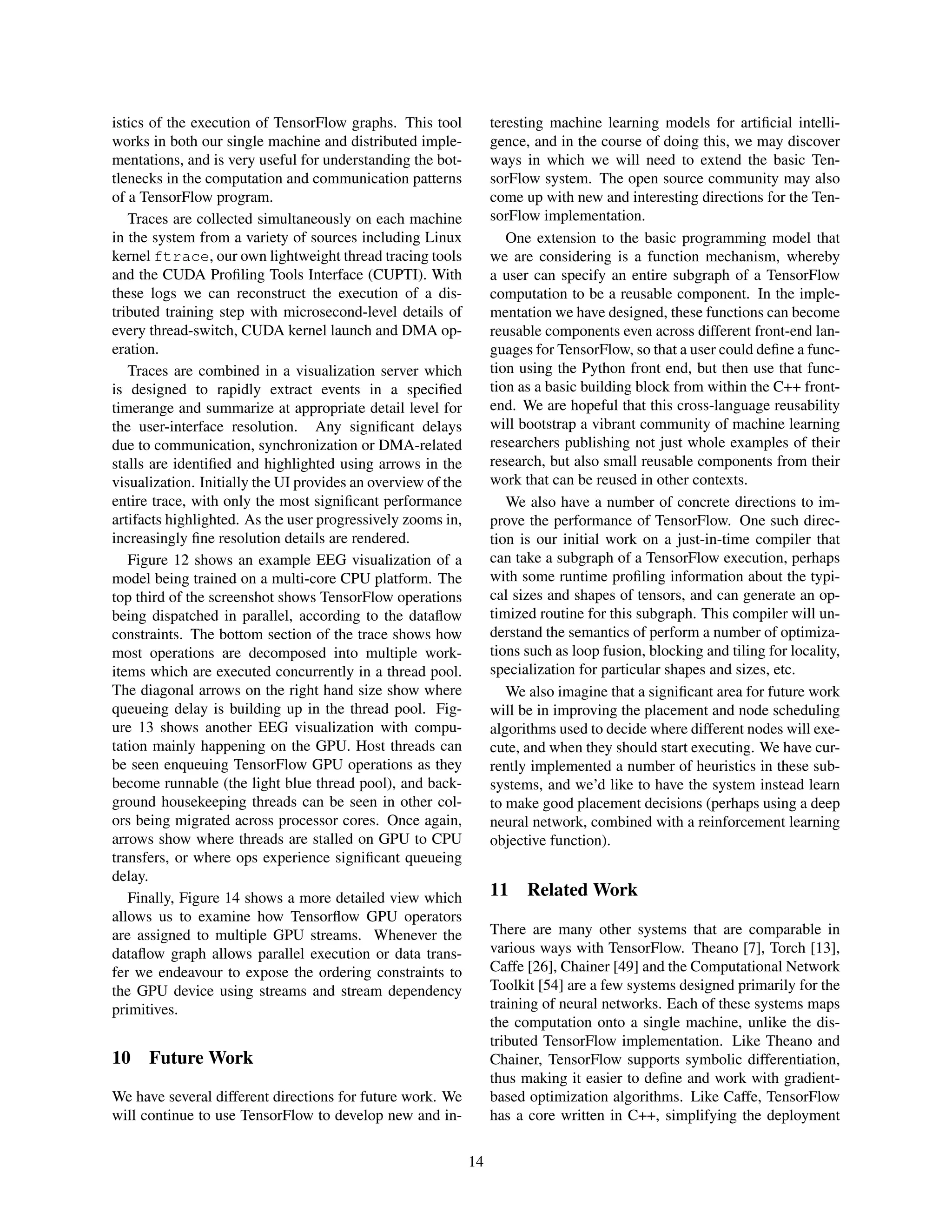 istics of the execution of TensorFlow graphs. This tool
works in both our single machine and distributed imple-
mentations, and is very useful for understanding the bot-
tlenecks in the computation and communication patterns
of a TensorFlow program.
Traces are collected simultaneously on each machine
in the system from a variety of sources including Linux
kernel ftrace, our own lightweight thread tracing tools
and the CUDA Proﬁling Tools Interface (CUPTI). With
these logs we can reconstruct the execution of a dis-
tributed training step with microsecond-level details of
every thread-switch, CUDA kernel launch and DMA op-
eration.
Traces are combined in a visualization server which
is designed to rapidly extract events in a speciﬁed
timerange and summarize at appropriate detail level for
the user-interface resolution. Any signiﬁcant delays
due to communication, synchronization or DMA-related
stalls are identiﬁed and highlighted using arrows in the
visualization. Initially the UI provides an overview of the
entire trace, with only the most signiﬁcant performance
artifacts highlighted. As the user progressively zooms in,
increasingly ﬁne resolution details are rendered.
Figure 12 shows an example EEG visualization of a
model being trained on a multi-core CPU platform. The
top third of the screenshot shows TensorFlow operations
being dispatched in parallel, according to the dataﬂow
constraints. The bottom section of the trace shows how
most operations are decomposed into multiple work-
items which are executed concurrently in a thread pool.
The diagonal arrows on the right hand size show where
queueing delay is building up in the thread pool. Fig-
ure 13 shows another EEG visualization with compu-
tation mainly happening on the GPU. Host threads can
be seen enqueuing TensorFlow GPU operations as they
become runnable (the light blue thread pool), and back-
ground housekeeping threads can be seen in other col-
ors being migrated across processor cores. Once again,
arrows show where threads are stalled on GPU to CPU
transfers, or where ops experience signiﬁcant queueing
delay.
Finally, Figure 14 shows a more detailed view which
allows us to examine how Tensorﬂow GPU operators
are assigned to multiple GPU streams. Whenever the
dataﬂow graph allows parallel execution or data trans-
fer we endeavour to expose the ordering constraints to
the GPU device using streams and stream dependency
primitives.
10 Future Work
We have several different directions for future work. We
will continue to use TensorFlow to develop new and in-
teresting machine learning models for artiﬁcial intelli-
gence, and in the course of doing this, we may discover
ways in which we will need to extend the basic Ten-
sorFlow system. The open source community may also
come up with new and interesting directions for the Ten-
sorFlow implementation.
One extension to the basic programming model that
we are considering is a function mechanism, whereby
a user can specify an entire subgraph of a TensorFlow
computation to be a reusable component. In the imple-
mentation we have designed, these functions can become
reusable components even across different front-end lan-
guages for TensorFlow, so that a user could deﬁne a func-
tion using the Python front end, but then use that func-
tion as a basic building block from within the C++ front-
end. We are hopeful that this cross-language reusability
will bootstrap a vibrant community of machine learning
researchers publishing not just whole examples of their
research, but also small reusable components from their
work that can be reused in other contexts.
We also have a number of concrete directions to im-
prove the performance of TensorFlow. One such direc-
tion is our initial work on a just-in-time compiler that
can take a subgraph of a TensorFlow execution, perhaps
with some runtime proﬁling information about the typi-
cal sizes and shapes of tensors, and can generate an op-
timized routine for this subgraph. This compiler will un-
derstand the semantics of perform a number of optimiza-
tions such as loop fusion, blocking and tiling for locality,
specialization for particular shapes and sizes, etc.
We also imagine that a signiﬁcant area for future work
will be in improving the placement and node scheduling
algorithms used to decide where different nodes will exe-
cute, and when they should start executing. We have cur-
rently implemented a number of heuristics in these sub-
systems, and we’d like to have the system instead learn
to make good placement decisions (perhaps using a deep
neural network, combined with a reinforcement learning
objective function).
11 Related Work
There are many other systems that are comparable in
various ways with TensorFlow. Theano [7], Torch [13],
Caffe [26], Chainer [49] and the Computational Network
Toolkit [54] are a few systems designed primarily for the
training of neural networks. Each of these systems maps
the computation onto a single machine, unlike the dis-
tributed TensorFlow implementation. Like Theano and
Chainer, TensorFlow supports symbolic differentiation,
thus making it easier to deﬁne and work with gradient-
based optimization algorithms. Like Caffe, TensorFlow
has a core written in C++, simplifying the deployment
14
 