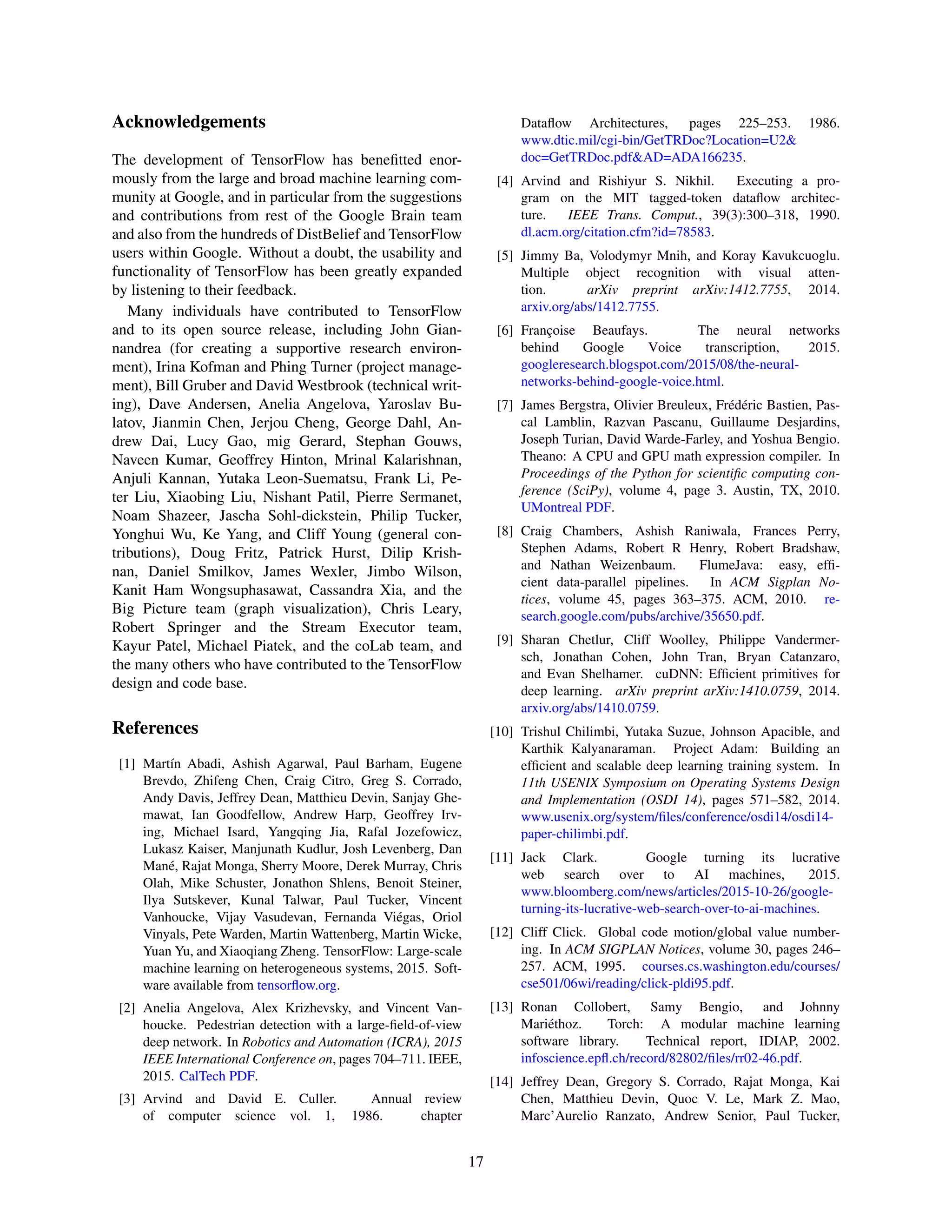 Acknowledgements
The development of TensorFlow has beneﬁtted enor-
mously from the large and broad machine learning com-
munity at Google, and in particular from the suggestions
and contributions from rest of the Google Brain team
and also from the hundreds of DistBelief and TensorFlow
users within Google. Without a doubt, the usability and
functionality of TensorFlow has been greatly expanded
by listening to their feedback.
Many individuals have contributed to TensorFlow
and to its open source release, including John Gian-
nandrea (for creating a supportive research environ-
ment), Irina Kofman and Phing Turner (project manage-
ment), Bill Gruber and David Westbrook (technical writ-
ing), Dave Andersen, Anelia Angelova, Yaroslav Bu-
latov, Jianmin Chen, Jerjou Cheng, George Dahl, An-
drew Dai, Lucy Gao, mig Gerard, Stephan Gouws,
Naveen Kumar, Geoffrey Hinton, Mrinal Kalarishnan,
Anjuli Kannan, Yutaka Leon-Suematsu, Frank Li, Pe-
ter Liu, Xiaobing Liu, Nishant Patil, Pierre Sermanet,
Noam Shazeer, Jascha Sohl-dickstein, Philip Tucker,
Yonghui Wu, Ke Yang, and Cliff Young (general con-
tributions), Doug Fritz, Patrick Hurst, Dilip Krish-
nan, Daniel Smilkov, James Wexler, Jimbo Wilson,
Kanit Ham Wongsuphasawat, Cassandra Xia, and the
Big Picture team (graph visualization), Chris Leary,
Robert Springer and the Stream Executor team,
Kayur Patel, Michael Piatek, and the coLab team, and
the many others who have contributed to the TensorFlow
design and code base.
References
[1] Mart´ın Abadi, Ashish Agarwal, Paul Barham, Eugene
Brevdo, Zhifeng Chen, Craig Citro, Greg S. Corrado,
Andy Davis, Jeffrey Dean, Matthieu Devin, Sanjay Ghe-
mawat, Ian Goodfellow, Andrew Harp, Geoffrey Irv-
ing, Michael Isard, Yangqing Jia, Rafal Jozefowicz,
Lukasz Kaiser, Manjunath Kudlur, Josh Levenberg, Dan
Man´e, Rajat Monga, Sherry Moore, Derek Murray, Chris
Olah, Mike Schuster, Jonathon Shlens, Benoit Steiner,
Ilya Sutskever, Kunal Talwar, Paul Tucker, Vincent
Vanhoucke, Vijay Vasudevan, Fernanda Vi´egas, Oriol
Vinyals, Pete Warden, Martin Wattenberg, Martin Wicke,
Yuan Yu, and Xiaoqiang Zheng. TensorFlow: Large-scale
machine learning on heterogeneous systems, 2015. Soft-
ware available from tensorﬂow.org.
[2] Anelia Angelova, Alex Krizhevsky, and Vincent Van-
houcke. Pedestrian detection with a large-ﬁeld-of-view
deep network. In Robotics and Automation (ICRA), 2015
IEEE International Conference on, pages 704–711. IEEE,
2015. CalTech PDF.
[3] Arvind and David E. Culler. Annual review
of computer science vol. 1, 1986. chapter
Dataﬂow Architectures, pages 225–253. 1986.
www.dtic.mil/cgi-bin/GetTRDoc?Location=U2&
doc=GetTRDoc.pdf&AD=ADA166235.
[4] Arvind and Rishiyur S. Nikhil. Executing a pro-
gram on the MIT tagged-token dataﬂow architec-
ture. IEEE Trans. Comput., 39(3):300–318, 1990.
dl.acm.org/citation.cfm?id=78583.
[5] Jimmy Ba, Volodymyr Mnih, and Koray Kavukcuoglu.
Multiple object recognition with visual atten-
tion. arXiv preprint arXiv:1412.7755, 2014.
arxiv.org/abs/1412.7755.
[6] Franc¸oise Beaufays. The neural networks
behind Google Voice transcription, 2015.
googleresearch.blogspot.com/2015/08/the-neural-
networks-behind-google-voice.html.
[7] James Bergstra, Olivier Breuleux, Fr´ed´eric Bastien, Pas-
cal Lamblin, Razvan Pascanu, Guillaume Desjardins,
Joseph Turian, David Warde-Farley, and Yoshua Bengio.
Theano: A CPU and GPU math expression compiler. In
Proceedings of the Python for scientiﬁc computing con-
ference (SciPy), volume 4, page 3. Austin, TX, 2010.
UMontreal PDF.
[8] Craig Chambers, Ashish Raniwala, Frances Perry,
Stephen Adams, Robert R Henry, Robert Bradshaw,
and Nathan Weizenbaum. FlumeJava: easy, efﬁ-
cient data-parallel pipelines. In ACM Sigplan No-
tices, volume 45, pages 363–375. ACM, 2010. re-
search.google.com/pubs/archive/35650.pdf.
[9] Sharan Chetlur, Cliff Woolley, Philippe Vandermer-
sch, Jonathan Cohen, John Tran, Bryan Catanzaro,
and Evan Shelhamer. cuDNN: Efﬁcient primitives for
deep learning. arXiv preprint arXiv:1410.0759, 2014.
arxiv.org/abs/1410.0759.
[10] Trishul Chilimbi, Yutaka Suzue, Johnson Apacible, and
Karthik Kalyanaraman. Project Adam: Building an
efﬁcient and scalable deep learning training system. In
11th USENIX Symposium on Operating Systems Design
and Implementation (OSDI 14), pages 571–582, 2014.
www.usenix.org/system/ﬁles/conference/osdi14/osdi14-
paper-chilimbi.pdf.
[11] Jack Clark. Google turning its lucrative
web search over to AI machines, 2015.
www.bloomberg.com/news/articles/2015-10-26/google-
turning-its-lucrative-web-search-over-to-ai-machines.
[12] Cliff Click. Global code motion/global value number-
ing. In ACM SIGPLAN Notices, volume 30, pages 246–
257. ACM, 1995. courses.cs.washington.edu/courses/
cse501/06wi/reading/click-pldi95.pdf.
[13] Ronan Collobert, Samy Bengio, and Johnny
Mari´ethoz. Torch: A modular machine learning
software library. Technical report, IDIAP, 2002.
infoscience.epﬂ.ch/record/82802/ﬁles/rr02-46.pdf.
[14] Jeffrey Dean, Gregory S. Corrado, Rajat Monga, Kai
Chen, Matthieu Devin, Quoc V. Le, Mark Z. Mao,
Marc’Aurelio Ranzato, Andrew Senior, Paul Tucker,
17
 
