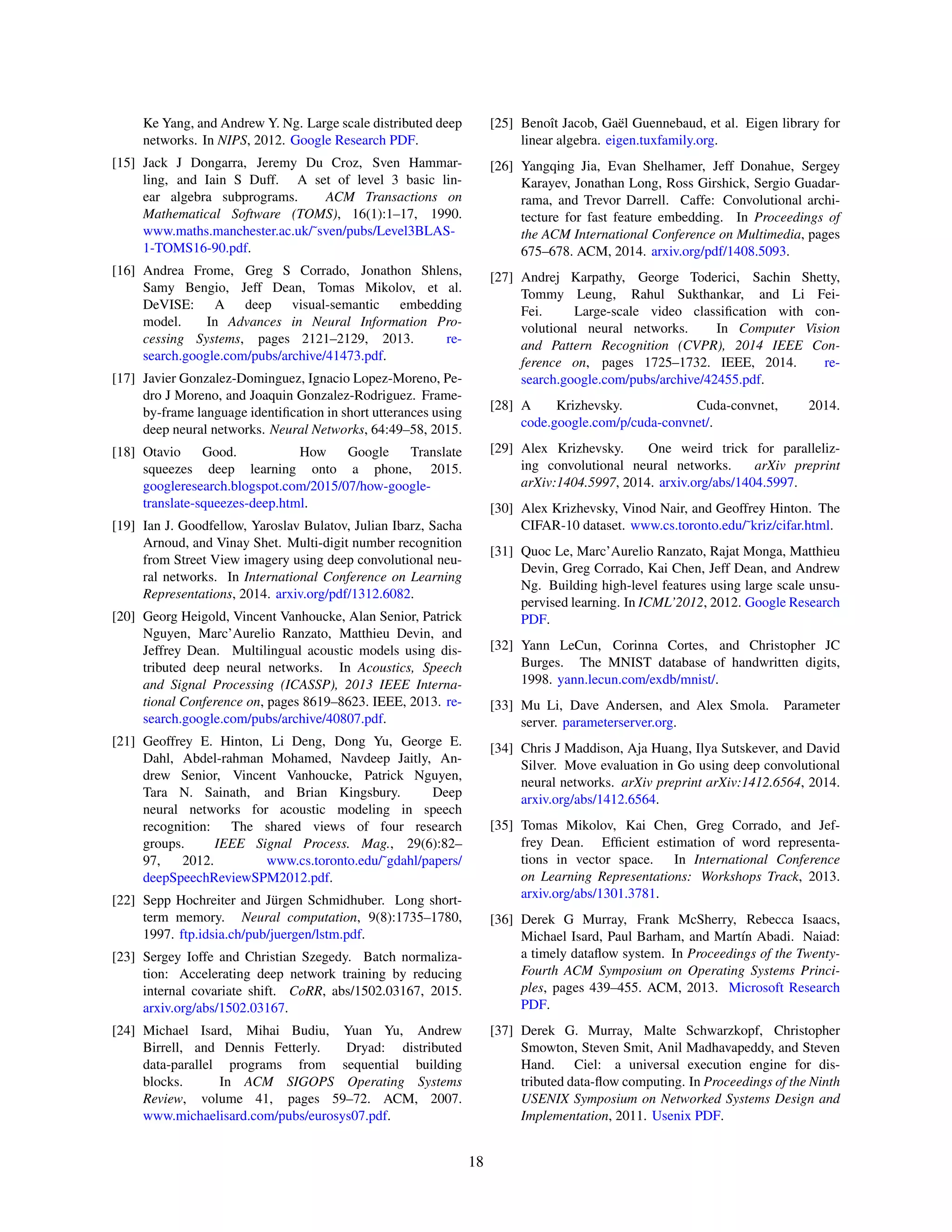 Ke Yang, and Andrew Y. Ng. Large scale distributed deep
networks. In NIPS, 2012. Google Research PDF.
[15] Jack J Dongarra, Jeremy Du Croz, Sven Hammar-
ling, and Iain S Duff. A set of level 3 basic lin-
ear algebra subprograms. ACM Transactions on
Mathematical Software (TOMS), 16(1):1–17, 1990.
www.maths.manchester.ac.uk/˜sven/pubs/Level3BLAS-
1-TOMS16-90.pdf.
[16] Andrea Frome, Greg S Corrado, Jonathon Shlens,
Samy Bengio, Jeff Dean, Tomas Mikolov, et al.
DeVISE: A deep visual-semantic embedding
model. In Advances in Neural Information Pro-
cessing Systems, pages 2121–2129, 2013. re-
search.google.com/pubs/archive/41473.pdf.
[17] Javier Gonzalez-Dominguez, Ignacio Lopez-Moreno, Pe-
dro J Moreno, and Joaquin Gonzalez-Rodriguez. Frame-
by-frame language identiﬁcation in short utterances using
deep neural networks. Neural Networks, 64:49–58, 2015.
[18] Otavio Good. How Google Translate
squeezes deep learning onto a phone, 2015.
googleresearch.blogspot.com/2015/07/how-google-
translate-squeezes-deep.html.
[19] Ian J. Goodfellow, Yaroslav Bulatov, Julian Ibarz, Sacha
Arnoud, and Vinay Shet. Multi-digit number recognition
from Street View imagery using deep convolutional neu-
ral networks. In International Conference on Learning
Representations, 2014. arxiv.org/pdf/1312.6082.
[20] Georg Heigold, Vincent Vanhoucke, Alan Senior, Patrick
Nguyen, Marc’Aurelio Ranzato, Matthieu Devin, and
Jeffrey Dean. Multilingual acoustic models using dis-
tributed deep neural networks. In Acoustics, Speech
and Signal Processing (ICASSP), 2013 IEEE Interna-
tional Conference on, pages 8619–8623. IEEE, 2013. re-
search.google.com/pubs/archive/40807.pdf.
[21] Geoffrey E. Hinton, Li Deng, Dong Yu, George E.
Dahl, Abdel-rahman Mohamed, Navdeep Jaitly, An-
drew Senior, Vincent Vanhoucke, Patrick Nguyen,
Tara N. Sainath, and Brian Kingsbury. Deep
neural networks for acoustic modeling in speech
recognition: The shared views of four research
groups. IEEE Signal Process. Mag., 29(6):82–
97, 2012. www.cs.toronto.edu/˜gdahl/papers/
deepSpeechReviewSPM2012.pdf.
[22] Sepp Hochreiter and J¨urgen Schmidhuber. Long short-
term memory. Neural computation, 9(8):1735–1780,
1997. ftp.idsia.ch/pub/juergen/lstm.pdf.
[23] Sergey Ioffe and Christian Szegedy. Batch normaliza-
tion: Accelerating deep network training by reducing
internal covariate shift. CoRR, abs/1502.03167, 2015.
arxiv.org/abs/1502.03167.
[24] Michael Isard, Mihai Budiu, Yuan Yu, Andrew
Birrell, and Dennis Fetterly. Dryad: distributed
data-parallel programs from sequential building
blocks. In ACM SIGOPS Operating Systems
Review, volume 41, pages 59–72. ACM, 2007.
www.michaelisard.com/pubs/eurosys07.pdf.
[25] Benoˆıt Jacob, Ga¨el Guennebaud, et al. Eigen library for
linear algebra. eigen.tuxfamily.org.
[26] Yangqing Jia, Evan Shelhamer, Jeff Donahue, Sergey
Karayev, Jonathan Long, Ross Girshick, Sergio Guadar-
rama, and Trevor Darrell. Caffe: Convolutional archi-
tecture for fast feature embedding. In Proceedings of
the ACM International Conference on Multimedia, pages
675–678. ACM, 2014. arxiv.org/pdf/1408.5093.
[27] Andrej Karpathy, George Toderici, Sachin Shetty,
Tommy Leung, Rahul Sukthankar, and Li Fei-
Fei. Large-scale video classiﬁcation with con-
volutional neural networks. In Computer Vision
and Pattern Recognition (CVPR), 2014 IEEE Con-
ference on, pages 1725–1732. IEEE, 2014. re-
search.google.com/pubs/archive/42455.pdf.
[28] A Krizhevsky. Cuda-convnet, 2014.
code.google.com/p/cuda-convnet/.
[29] Alex Krizhevsky. One weird trick for paralleliz-
ing convolutional neural networks. arXiv preprint
arXiv:1404.5997, 2014. arxiv.org/abs/1404.5997.
[30] Alex Krizhevsky, Vinod Nair, and Geoffrey Hinton. The
CIFAR-10 dataset. www.cs.toronto.edu/˜kriz/cifar.html.
[31] Quoc Le, Marc’Aurelio Ranzato, Rajat Monga, Matthieu
Devin, Greg Corrado, Kai Chen, Jeff Dean, and Andrew
Ng. Building high-level features using large scale unsu-
pervised learning. In ICML’2012, 2012. Google Research
PDF.
[32] Yann LeCun, Corinna Cortes, and Christopher JC
Burges. The MNIST database of handwritten digits,
1998. yann.lecun.com/exdb/mnist/.
[33] Mu Li, Dave Andersen, and Alex Smola. Parameter
server. parameterserver.org.
[34] Chris J Maddison, Aja Huang, Ilya Sutskever, and David
Silver. Move evaluation in Go using deep convolutional
neural networks. arXiv preprint arXiv:1412.6564, 2014.
arxiv.org/abs/1412.6564.
[35] Tomas Mikolov, Kai Chen, Greg Corrado, and Jef-
frey Dean. Efﬁcient estimation of word representa-
tions in vector space. In International Conference
on Learning Representations: Workshops Track, 2013.
arxiv.org/abs/1301.3781.
[36] Derek G Murray, Frank McSherry, Rebecca Isaacs,
Michael Isard, Paul Barham, and Mart´ın Abadi. Naiad:
a timely dataﬂow system. In Proceedings of the Twenty-
Fourth ACM Symposium on Operating Systems Princi-
ples, pages 439–455. ACM, 2013. Microsoft Research
PDF.
[37] Derek G. Murray, Malte Schwarzkopf, Christopher
Smowton, Steven Smit, Anil Madhavapeddy, and Steven
Hand. Ciel: a universal execution engine for dis-
tributed data-ﬂow computing. In Proceedings of the Ninth
USENIX Symposium on Networked Systems Design and
Implementation, 2011. Usenix PDF.
18
 