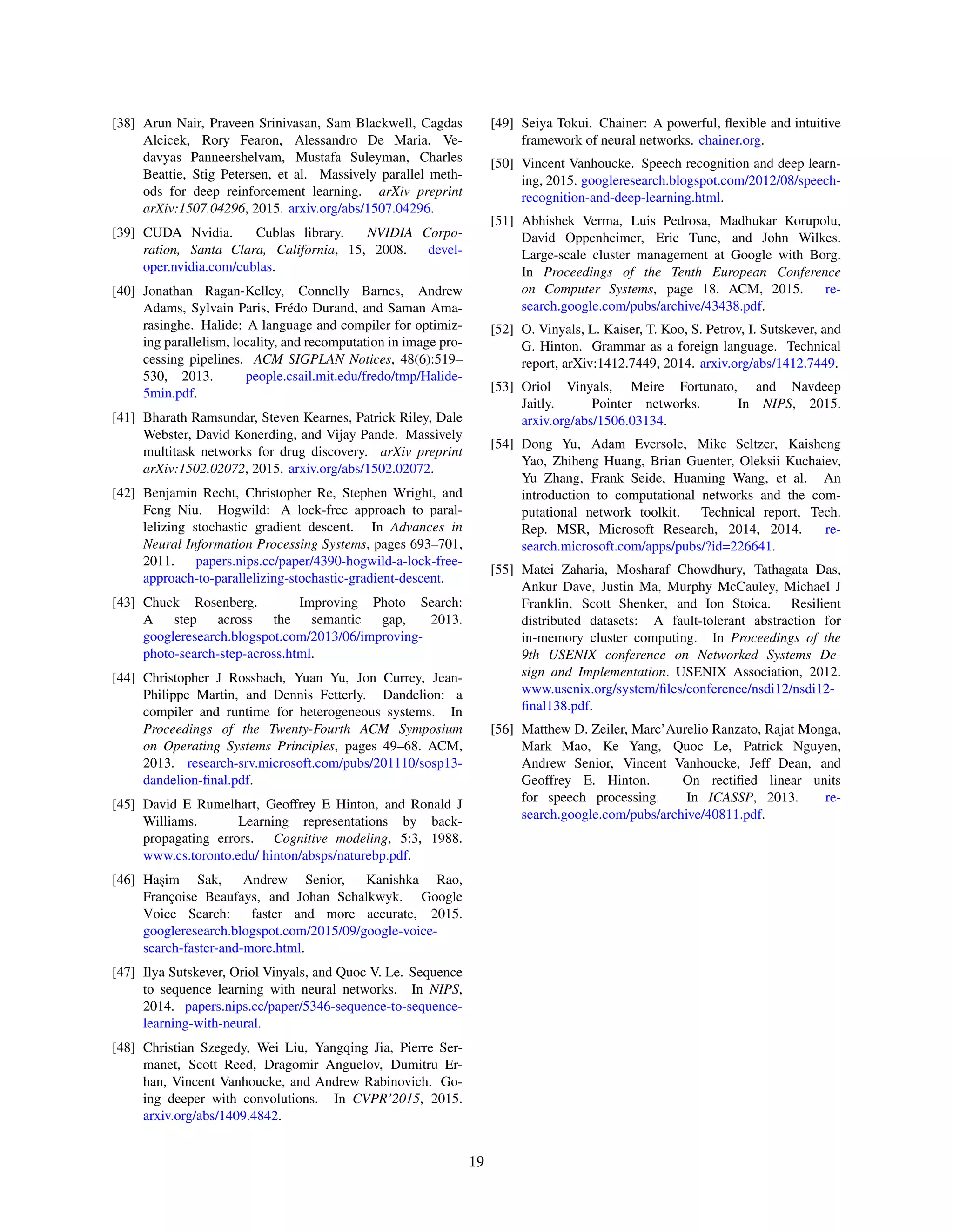 [38] Arun Nair, Praveen Srinivasan, Sam Blackwell, Cagdas
Alcicek, Rory Fearon, Alessandro De Maria, Ve-
davyas Panneershelvam, Mustafa Suleyman, Charles
Beattie, Stig Petersen, et al. Massively parallel meth-
ods for deep reinforcement learning. arXiv preprint
arXiv:1507.04296, 2015. arxiv.org/abs/1507.04296.
[39] CUDA Nvidia. Cublas library. NVIDIA Corpo-
ration, Santa Clara, California, 15, 2008. devel-
oper.nvidia.com/cublas.
[40] Jonathan Ragan-Kelley, Connelly Barnes, Andrew
Adams, Sylvain Paris, Fr´edo Durand, and Saman Ama-
rasinghe. Halide: A language and compiler for optimiz-
ing parallelism, locality, and recomputation in image pro-
cessing pipelines. ACM SIGPLAN Notices, 48(6):519–
530, 2013. people.csail.mit.edu/fredo/tmp/Halide-
5min.pdf.
[41] Bharath Ramsundar, Steven Kearnes, Patrick Riley, Dale
Webster, David Konerding, and Vijay Pande. Massively
multitask networks for drug discovery. arXiv preprint
arXiv:1502.02072, 2015. arxiv.org/abs/1502.02072.
[42] Benjamin Recht, Christopher Re, Stephen Wright, and
Feng Niu. Hogwild: A lock-free approach to paral-
lelizing stochastic gradient descent. In Advances in
Neural Information Processing Systems, pages 693–701,
2011. papers.nips.cc/paper/4390-hogwild-a-lock-free-
approach-to-parallelizing-stochastic-gradient-descent.
[43] Chuck Rosenberg. Improving Photo Search:
A step across the semantic gap, 2013.
googleresearch.blogspot.com/2013/06/improving-
photo-search-step-across.html.
[44] Christopher J Rossbach, Yuan Yu, Jon Currey, Jean-
Philippe Martin, and Dennis Fetterly. Dandelion: a
compiler and runtime for heterogeneous systems. In
Proceedings of the Twenty-Fourth ACM Symposium
on Operating Systems Principles, pages 49–68. ACM,
2013. research-srv.microsoft.com/pubs/201110/sosp13-
dandelion-ﬁnal.pdf.
[45] David E Rumelhart, Geoffrey E Hinton, and Ronald J
Williams. Learning representations by back-
propagating errors. Cognitive modeling, 5:3, 1988.
www.cs.toronto.edu/ hinton/absps/naturebp.pdf.
[46] Has¸im Sak, Andrew Senior, Kanishka Rao,
Franc¸oise Beaufays, and Johan Schalkwyk. Google
Voice Search: faster and more accurate, 2015.
googleresearch.blogspot.com/2015/09/google-voice-
search-faster-and-more.html.
[47] Ilya Sutskever, Oriol Vinyals, and Quoc V. Le. Sequence
to sequence learning with neural networks. In NIPS,
2014. papers.nips.cc/paper/5346-sequence-to-sequence-
learning-with-neural.
[48] Christian Szegedy, Wei Liu, Yangqing Jia, Pierre Ser-
manet, Scott Reed, Dragomir Anguelov, Dumitru Er-
han, Vincent Vanhoucke, and Andrew Rabinovich. Go-
ing deeper with convolutions. In CVPR’2015, 2015.
arxiv.org/abs/1409.4842.
[49] Seiya Tokui. Chainer: A powerful, ﬂexible and intuitive
framework of neural networks. chainer.org.
[50] Vincent Vanhoucke. Speech recognition and deep learn-
ing, 2015. googleresearch.blogspot.com/2012/08/speech-
recognition-and-deep-learning.html.
[51] Abhishek Verma, Luis Pedrosa, Madhukar Korupolu,
David Oppenheimer, Eric Tune, and John Wilkes.
Large-scale cluster management at Google with Borg.
In Proceedings of the Tenth European Conference
on Computer Systems, page 18. ACM, 2015. re-
search.google.com/pubs/archive/43438.pdf.
[52] O. Vinyals, L. Kaiser, T. Koo, S. Petrov, I. Sutskever, and
G. Hinton. Grammar as a foreign language. Technical
report, arXiv:1412.7449, 2014. arxiv.org/abs/1412.7449.
[53] Oriol Vinyals, Meire Fortunato, and Navdeep
Jaitly. Pointer networks. In NIPS, 2015.
arxiv.org/abs/1506.03134.
[54] Dong Yu, Adam Eversole, Mike Seltzer, Kaisheng
Yao, Zhiheng Huang, Brian Guenter, Oleksii Kuchaiev,
Yu Zhang, Frank Seide, Huaming Wang, et al. An
introduction to computational networks and the com-
putational network toolkit. Technical report, Tech.
Rep. MSR, Microsoft Research, 2014, 2014. re-
search.microsoft.com/apps/pubs/?id=226641.
[55] Matei Zaharia, Mosharaf Chowdhury, Tathagata Das,
Ankur Dave, Justin Ma, Murphy McCauley, Michael J
Franklin, Scott Shenker, and Ion Stoica. Resilient
distributed datasets: A fault-tolerant abstraction for
in-memory cluster computing. In Proceedings of the
9th USENIX conference on Networked Systems De-
sign and Implementation. USENIX Association, 2012.
www.usenix.org/system/ﬁles/conference/nsdi12/nsdi12-
ﬁnal138.pdf.
[56] Matthew D. Zeiler, Marc’Aurelio Ranzato, Rajat Monga,
Mark Mao, Ke Yang, Quoc Le, Patrick Nguyen,
Andrew Senior, Vincent Vanhoucke, Jeff Dean, and
Geoffrey E. Hinton. On rectiﬁed linear units
for speech processing. In ICASSP, 2013. re-
search.google.com/pubs/archive/40811.pdf.
19
 