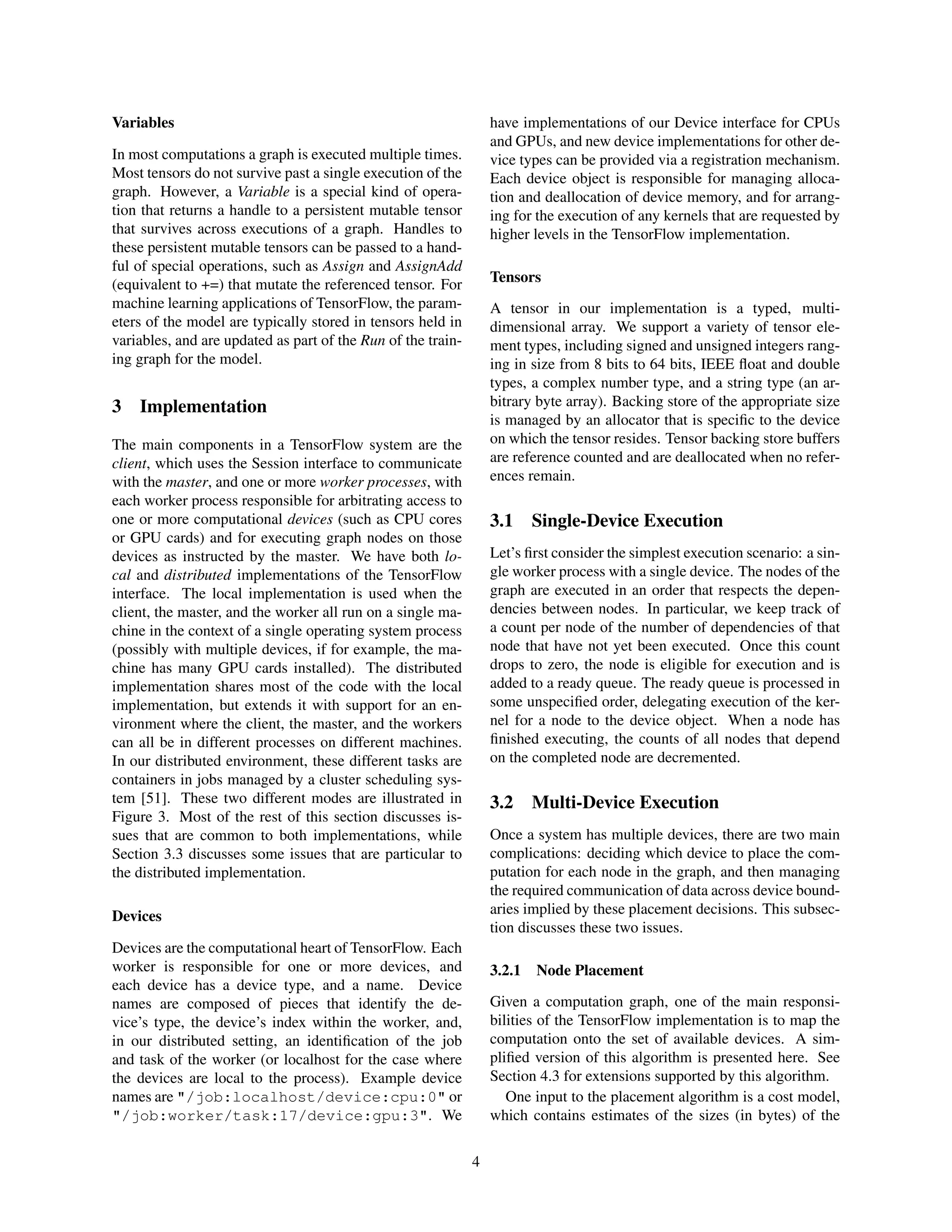 Variables
In most computations a graph is executed multiple times.
Most tensors do not survive past a single execution of the
graph. However, a Variable is a special kind of opera-
tion that returns a handle to a persistent mutable tensor
that survives across executions of a graph. Handles to
these persistent mutable tensors can be passed to a hand-
ful of special operations, such as Assign and AssignAdd
(equivalent to +=) that mutate the referenced tensor. For
machine learning applications of TensorFlow, the param-
eters of the model are typically stored in tensors held in
variables, and are updated as part of the Run of the train-
ing graph for the model.
3 Implementation
The main components in a TensorFlow system are the
client, which uses the Session interface to communicate
with the master, and one or more worker processes, with
each worker process responsible for arbitrating access to
one or more computational devices (such as CPU cores
or GPU cards) and for executing graph nodes on those
devices as instructed by the master. We have both lo-
cal and distributed implementations of the TensorFlow
interface. The local implementation is used when the
client, the master, and the worker all run on a single ma-
chine in the context of a single operating system process
(possibly with multiple devices, if for example, the ma-
chine has many GPU cards installed). The distributed
implementation shares most of the code with the local
implementation, but extends it with support for an en-
vironment where the client, the master, and the workers
can all be in different processes on different machines.
In our distributed environment, these different tasks are
containers in jobs managed by a cluster scheduling sys-
tem [51]. These two different modes are illustrated in
Figure 3. Most of the rest of this section discusses is-
sues that are common to both implementations, while
Section 3.3 discusses some issues that are particular to
the distributed implementation.
Devices
Devices are the computational heart of TensorFlow. Each
worker is responsible for one or more devices, and
each device has a device type, and a name. Device
names are composed of pieces that identify the de-
vice’s type, the device’s index within the worker, and,
in our distributed setting, an identiﬁcation of the job
and task of the worker (or localhost for the case where
the devices are local to the process). Example device
names are "/job:localhost/device:cpu:0" or
"/job:worker/task:17/device:gpu:3". We
have implementations of our Device interface for CPUs
and GPUs, and new device implementations for other de-
vice types can be provided via a registration mechanism.
Each device object is responsible for managing alloca-
tion and deallocation of device memory, and for arrang-
ing for the execution of any kernels that are requested by
higher levels in the TensorFlow implementation.
Tensors
A tensor in our implementation is a typed, multi-
dimensional array. We support a variety of tensor ele-
ment types, including signed and unsigned integers rang-
ing in size from 8 bits to 64 bits, IEEE ﬂoat and double
types, a complex number type, and a string type (an ar-
bitrary byte array). Backing store of the appropriate size
is managed by an allocator that is speciﬁc to the device
on which the tensor resides. Tensor backing store buffers
are reference counted and are deallocated when no refer-
ences remain.
3.1 Single-Device Execution
Let’s ﬁrst consider the simplest execution scenario: a sin-
gle worker process with a single device. The nodes of the
graph are executed in an order that respects the depen-
dencies between nodes. In particular, we keep track of
a count per node of the number of dependencies of that
node that have not yet been executed. Once this count
drops to zero, the node is eligible for execution and is
added to a ready queue. The ready queue is processed in
some unspeciﬁed order, delegating execution of the ker-
nel for a node to the device object. When a node has
ﬁnished executing, the counts of all nodes that depend
on the completed node are decremented.
3.2 Multi-Device Execution
Once a system has multiple devices, there are two main
complications: deciding which device to place the com-
putation for each node in the graph, and then managing
the required communication of data across device bound-
aries implied by these placement decisions. This subsec-
tion discusses these two issues.
3.2.1 Node Placement
Given a computation graph, one of the main responsi-
bilities of the TensorFlow implementation is to map the
computation onto the set of available devices. A sim-
pliﬁed version of this algorithm is presented here. See
Section 4.3 for extensions supported by this algorithm.
One input to the placement algorithm is a cost model,
which contains estimates of the sizes (in bytes) of the
4
 