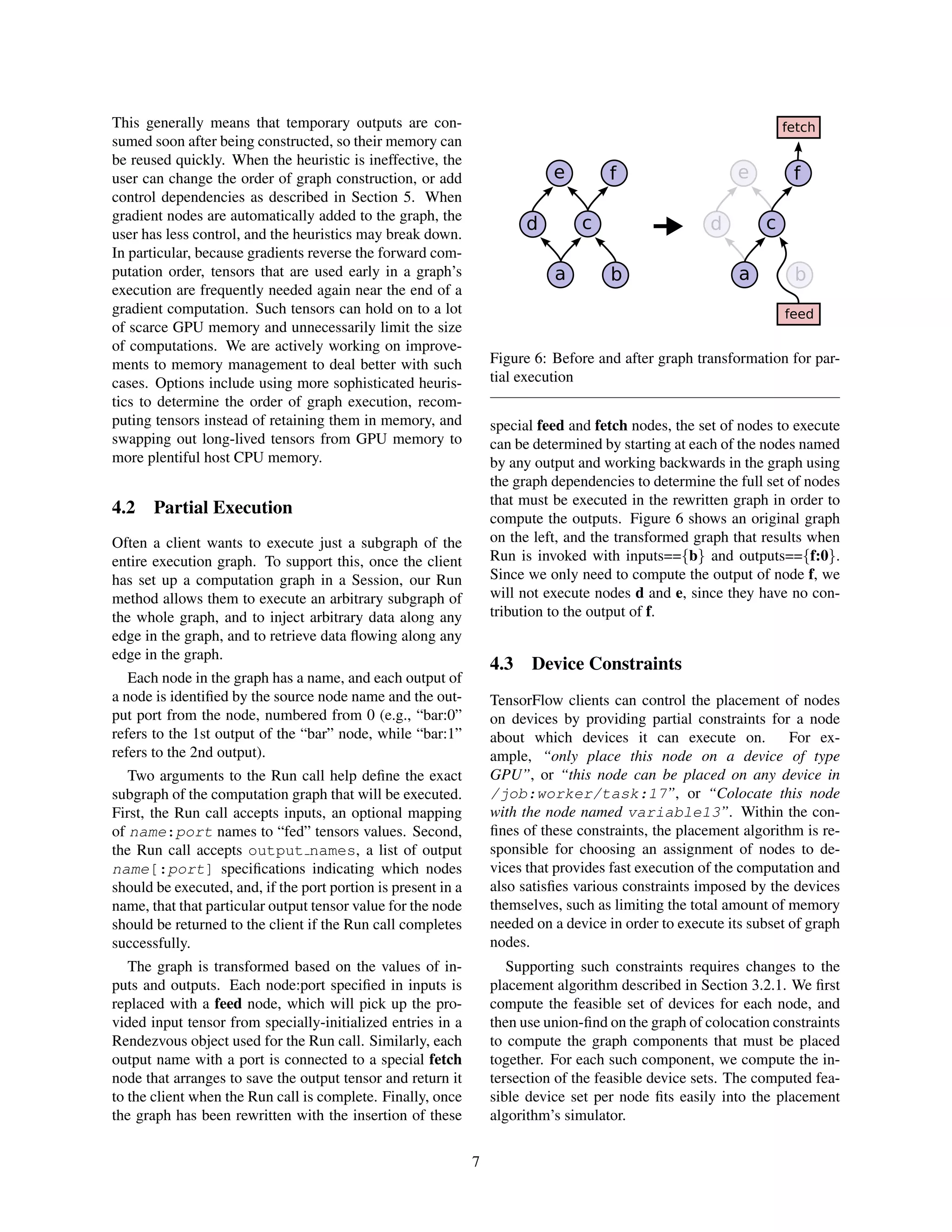 This generally means that temporary outputs are con-
sumed soon after being constructed, so their memory can
be reused quickly. When the heuristic is ineffective, the
user can change the order of graph construction, or add
control dependencies as described in Section 5. When
gradient nodes are automatically added to the graph, the
user has less control, and the heuristics may break down.
In particular, because gradients reverse the forward com-
putation order, tensors that are used early in a graph’s
execution are frequently needed again near the end of a
gradient computation. Such tensors can hold on to a lot
of scarce GPU memory and unnecessarily limit the size
of computations. We are actively working on improve-
ments to memory management to deal better with such
cases. Options include using more sophisticated heuris-
tics to determine the order of graph execution, recom-
puting tensors instead of retaining them in memory, and
swapping out long-lived tensors from GPU memory to
more plentiful host CPU memory.
4.2 Partial Execution
Often a client wants to execute just a subgraph of the
entire execution graph. To support this, once the client
has set up a computation graph in a Session, our Run
method allows them to execute an arbitrary subgraph of
the whole graph, and to inject arbitrary data along any
edge in the graph, and to retrieve data ﬂowing along any
edge in the graph.
Each node in the graph has a name, and each output of
a node is identiﬁed by the source node name and the out-
put port from the node, numbered from 0 (e.g., “bar:0”
refers to the 1st output of the “bar” node, while “bar:1”
refers to the 2nd output).
Two arguments to the Run call help deﬁne the exact
subgraph of the computation graph that will be executed.
First, the Run call accepts inputs, an optional mapping
of name:port names to “fed” tensors values. Second,
the Run call accepts output names, a list of output
name[:port] speciﬁcations indicating which nodes
should be executed, and, if the port portion is present in a
name, that that particular output tensor value for the node
should be returned to the client if the Run call completes
successfully.
The graph is transformed based on the values of in-
puts and outputs. Each node:port speciﬁed in inputs is
replaced with a feed node, which will pick up the pro-
vided input tensor from specially-initialized entries in a
Rendezvous object used for the Run call. Similarly, each
output name with a port is connected to a special fetch
node that arranges to save the output tensor and return it
to the client when the Run call is complete. Finally, once
the graph has been rewritten with the insertion of these
a b
c
e
d
f
a b
c
e
d
f
feed
fetch
Figure 6: Before and after graph transformation for par-
tial execution
special feed and fetch nodes, the set of nodes to execute
can be determined by starting at each of the nodes named
by any output and working backwards in the graph using
the graph dependencies to determine the full set of nodes
that must be executed in the rewritten graph in order to
compute the outputs. Figure 6 shows an original graph
on the left, and the transformed graph that results when
Run is invoked with inputs=={b} and outputs=={f:0}.
Since we only need to compute the output of node f, we
will not execute nodes d and e, since they have no con-
tribution to the output of f.
4.3 Device Constraints
TensorFlow clients can control the placement of nodes
on devices by providing partial constraints for a node
about which devices it can execute on. For ex-
ample, “only place this node on a device of type
GPU”, or “this node can be placed on any device in
/job:worker/task:17”, or “Colocate this node
with the node named variable13”. Within the con-
ﬁnes of these constraints, the placement algorithm is re-
sponsible for choosing an assignment of nodes to de-
vices that provides fast execution of the computation and
also satisﬁes various constraints imposed by the devices
themselves, such as limiting the total amount of memory
needed on a device in order to execute its subset of graph
nodes.
Supporting such constraints requires changes to the
placement algorithm described in Section 3.2.1. We ﬁrst
compute the feasible set of devices for each node, and
then use union-ﬁnd on the graph of colocation constraints
to compute the graph components that must be placed
together. For each such component, we compute the in-
tersection of the feasible device sets. The computed fea-
sible device set per node ﬁts easily into the placement
algorithm’s simulator.
7
 