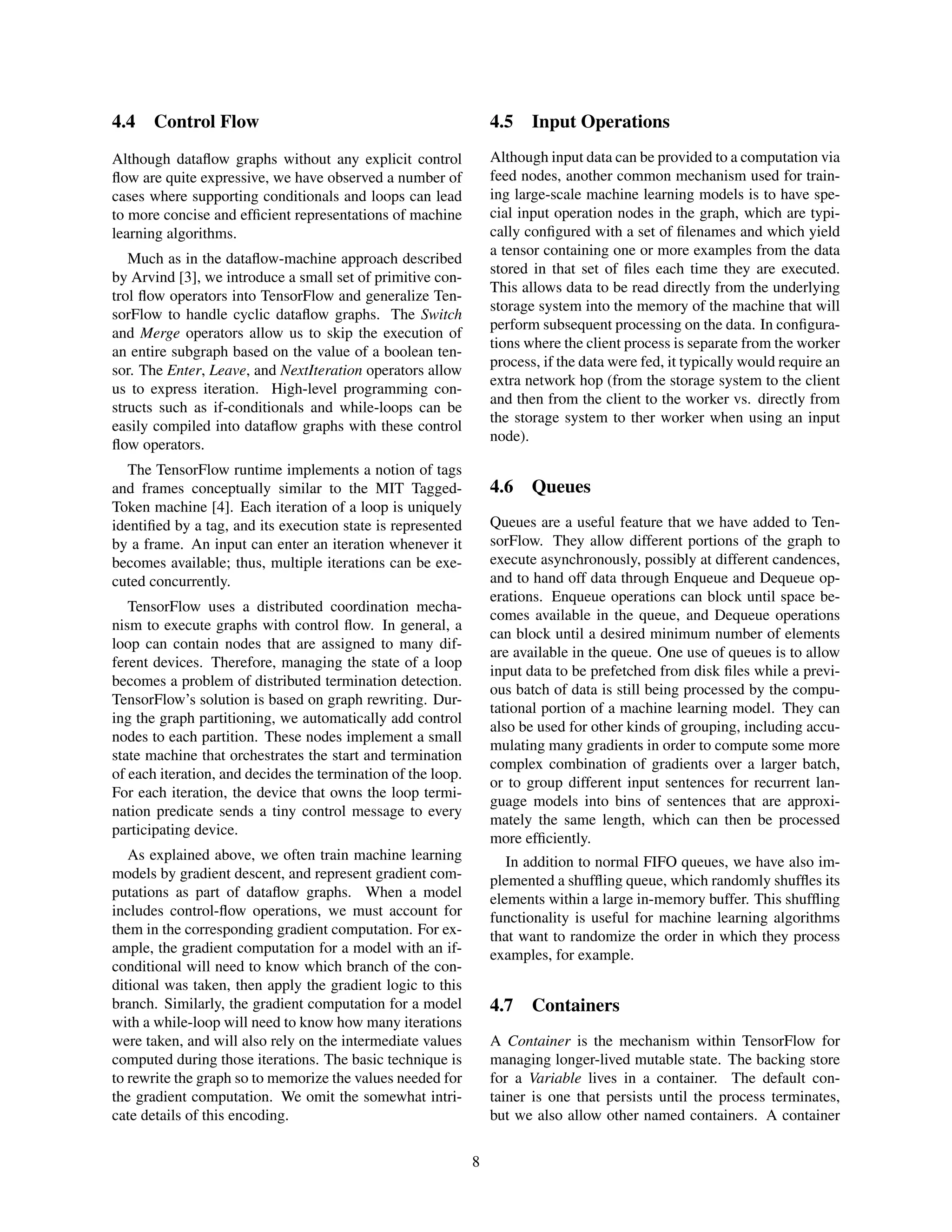 4.4 Control Flow
Although dataﬂow graphs without any explicit control
ﬂow are quite expressive, we have observed a number of
cases where supporting conditionals and loops can lead
to more concise and efﬁcient representations of machine
learning algorithms.
Much as in the dataﬂow-machine approach described
by Arvind [3], we introduce a small set of primitive con-
trol ﬂow operators into TensorFlow and generalize Ten-
sorFlow to handle cyclic dataﬂow graphs. The Switch
and Merge operators allow us to skip the execution of
an entire subgraph based on the value of a boolean ten-
sor. The Enter, Leave, and NextIteration operators allow
us to express iteration. High-level programming con-
structs such as if-conditionals and while-loops can be
easily compiled into dataﬂow graphs with these control
ﬂow operators.
The TensorFlow runtime implements a notion of tags
and frames conceptually similar to the MIT Tagged-
Token machine [4]. Each iteration of a loop is uniquely
identiﬁed by a tag, and its execution state is represented
by a frame. An input can enter an iteration whenever it
becomes available; thus, multiple iterations can be exe-
cuted concurrently.
TensorFlow uses a distributed coordination mecha-
nism to execute graphs with control ﬂow. In general, a
loop can contain nodes that are assigned to many dif-
ferent devices. Therefore, managing the state of a loop
becomes a problem of distributed termination detection.
TensorFlow’s solution is based on graph rewriting. Dur-
ing the graph partitioning, we automatically add control
nodes to each partition. These nodes implement a small
state machine that orchestrates the start and termination
of each iteration, and decides the termination of the loop.
For each iteration, the device that owns the loop termi-
nation predicate sends a tiny control message to every
participating device.
As explained above, we often train machine learning
models by gradient descent, and represent gradient com-
putations as part of dataﬂow graphs. When a model
includes control-ﬂow operations, we must account for
them in the corresponding gradient computation. For ex-
ample, the gradient computation for a model with an if-
conditional will need to know which branch of the con-
ditional was taken, then apply the gradient logic to this
branch. Similarly, the gradient computation for a model
with a while-loop will need to know how many iterations
were taken, and will also rely on the intermediate values
computed during those iterations. The basic technique is
to rewrite the graph so to memorize the values needed for
the gradient computation. We omit the somewhat intri-
cate details of this encoding.
4.5 Input Operations
Although input data can be provided to a computation via
feed nodes, another common mechanism used for train-
ing large-scale machine learning models is to have spe-
cial input operation nodes in the graph, which are typi-
cally conﬁgured with a set of ﬁlenames and which yield
a tensor containing one or more examples from the data
stored in that set of ﬁles each time they are executed.
This allows data to be read directly from the underlying
storage system into the memory of the machine that will
perform subsequent processing on the data. In conﬁgura-
tions where the client process is separate from the worker
process, if the data were fed, it typically would require an
extra network hop (from the storage system to the client
and then from the client to the worker vs. directly from
the storage system to ther worker when using an input
node).
4.6 Queues
Queues are a useful feature that we have added to Ten-
sorFlow. They allow different portions of the graph to
execute asynchronously, possibly at different candences,
and to hand off data through Enqueue and Dequeue op-
erations. Enqueue operations can block until space be-
comes available in the queue, and Dequeue operations
can block until a desired minimum number of elements
are available in the queue. One use of queues is to allow
input data to be prefetched from disk ﬁles while a previ-
ous batch of data is still being processed by the compu-
tational portion of a machine learning model. They can
also be used for other kinds of grouping, including accu-
mulating many gradients in order to compute some more
complex combination of gradients over a larger batch,
or to group different input sentences for recurrent lan-
guage models into bins of sentences that are approxi-
mately the same length, which can then be processed
more efﬁciently.
In addition to normal FIFO queues, we have also im-
plemented a shufﬂing queue, which randomly shufﬂes its
elements within a large in-memory buffer. This shufﬂing
functionality is useful for machine learning algorithms
that want to randomize the order in which they process
examples, for example.
4.7 Containers
A Container is the mechanism within TensorFlow for
managing longer-lived mutable state. The backing store
for a Variable lives in a container. The default con-
tainer is one that persists until the process terminates,
but we also allow other named containers. A container
8
 