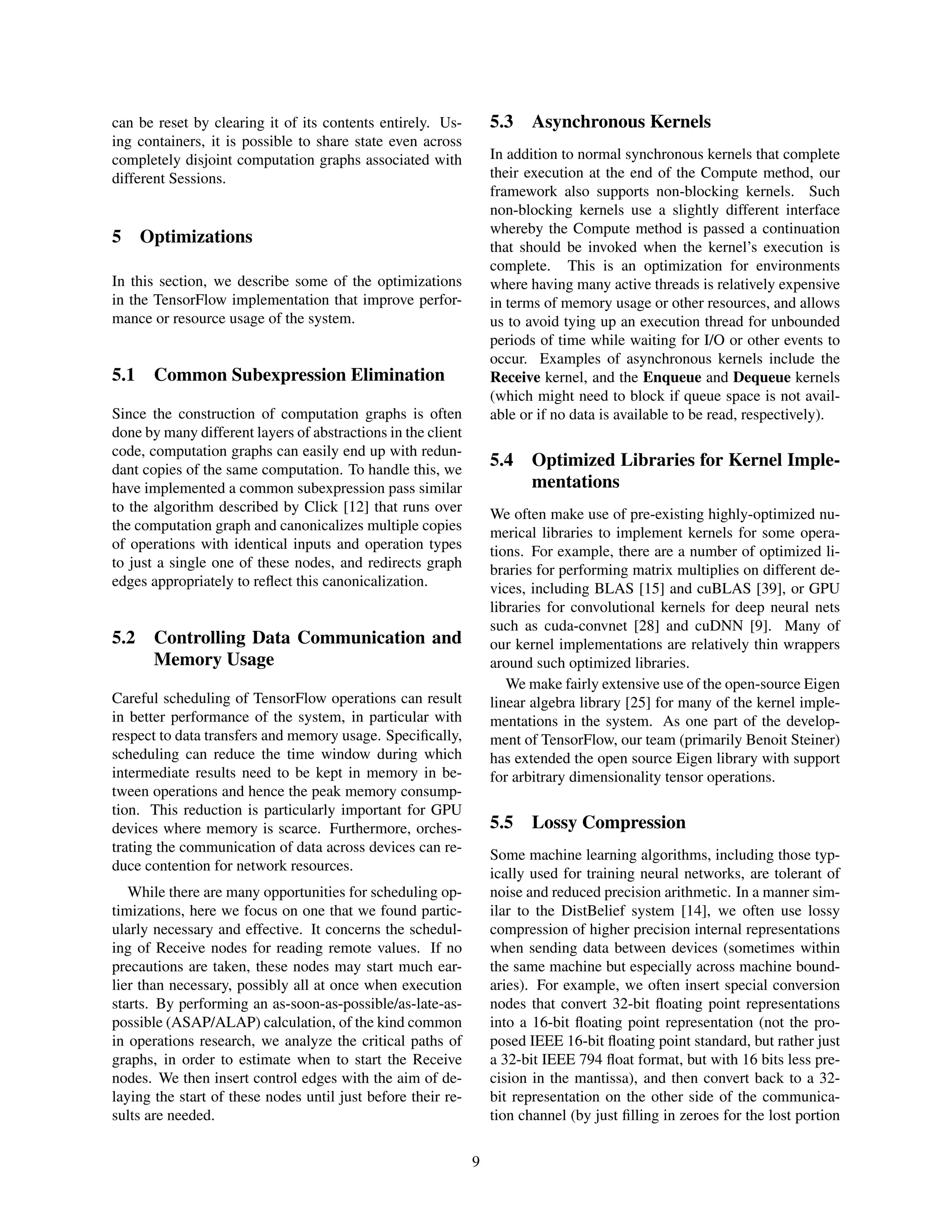 can be reset by clearing it of its contents entirely. Us-
ing containers, it is possible to share state even across
completely disjoint computation graphs associated with
different Sessions.
5 Optimizations
In this section, we describe some of the optimizations
in the TensorFlow implementation that improve perfor-
mance or resource usage of the system.
5.1 Common Subexpression Elimination
Since the construction of computation graphs is often
done by many different layers of abstractions in the client
code, computation graphs can easily end up with redun-
dant copies of the same computation. To handle this, we
have implemented a common subexpression pass similar
to the algorithm described by Click [12] that runs over
the computation graph and canonicalizes multiple copies
of operations with identical inputs and operation types
to just a single one of these nodes, and redirects graph
edges appropriately to reﬂect this canonicalization.
5.2 Controlling Data Communication and
Memory Usage
Careful scheduling of TensorFlow operations can result
in better performance of the system, in particular with
respect to data transfers and memory usage. Speciﬁcally,
scheduling can reduce the time window during which
intermediate results need to be kept in memory in be-
tween operations and hence the peak memory consump-
tion. This reduction is particularly important for GPU
devices where memory is scarce. Furthermore, orches-
trating the communication of data across devices can re-
duce contention for network resources.
While there are many opportunities for scheduling op-
timizations, here we focus on one that we found partic-
ularly necessary and effective. It concerns the schedul-
ing of Receive nodes for reading remote values. If no
precautions are taken, these nodes may start much ear-
lier than necessary, possibly all at once when execution
starts. By performing an as-soon-as-possible/as-late-as-
possible (ASAP/ALAP) calculation, of the kind common
in operations research, we analyze the critical paths of
graphs, in order to estimate when to start the Receive
nodes. We then insert control edges with the aim of de-
laying the start of these nodes until just before their re-
sults are needed.
5.3 Asynchronous Kernels
In addition to normal synchronous kernels that complete
their execution at the end of the Compute method, our
framework also supports non-blocking kernels. Such
non-blocking kernels use a slightly different interface
whereby the Compute method is passed a continuation
that should be invoked when the kernel’s execution is
complete. This is an optimization for environments
where having many active threads is relatively expensive
in terms of memory usage or other resources, and allows
us to avoid tying up an execution thread for unbounded
periods of time while waiting for I/O or other events to
occur. Examples of asynchronous kernels include the
Receive kernel, and the Enqueue and Dequeue kernels
(which might need to block if queue space is not avail-
able or if no data is available to be read, respectively).
5.4 Optimized Libraries for Kernel Imple-
mentations
We often make use of pre-existing highly-optimized nu-
merical libraries to implement kernels for some opera-
tions. For example, there are a number of optimized li-
braries for performing matrix multiplies on different de-
vices, including BLAS [15] and cuBLAS [39], or GPU
libraries for convolutional kernels for deep neural nets
such as cuda-convnet [28] and cuDNN [9]. Many of
our kernel implementations are relatively thin wrappers
around such optimized libraries.
We make fairly extensive use of the open-source Eigen
linear algebra library [25] for many of the kernel imple-
mentations in the system. As one part of the develop-
ment of TensorFlow, our team (primarily Benoit Steiner)
has extended the open source Eigen library with support
for arbitrary dimensionality tensor operations.
5.5 Lossy Compression
Some machine learning algorithms, including those typ-
ically used for training neural networks, are tolerant of
noise and reduced precision arithmetic. In a manner sim-
ilar to the DistBelief system [14], we often use lossy
compression of higher precision internal representations
when sending data between devices (sometimes within
the same machine but especially across machine bound-
aries). For example, we often insert special conversion
nodes that convert 32-bit ﬂoating point representations
into a 16-bit ﬂoating point representation (not the pro-
posed IEEE 16-bit ﬂoating point standard, but rather just
a 32-bit IEEE 794 ﬂoat format, but with 16 bits less pre-
cision in the mantissa), and then convert back to a 32-
bit representation on the other side of the communica-
tion channel (by just ﬁlling in zeroes for the lost portion
9
 