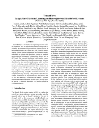 TensorFlow:
Large-Scale Machine Learning on Heterogeneous Distributed Systems
(Preliminary White Paper, November 9, 2015)
Mart´ın Abadi, Ashish Agarwal, Paul Barham, Eugene Brevdo, Zhifeng Chen, Craig Citro,
Greg S. Corrado, Andy Davis, Jeffrey Dean, Matthieu Devin, Sanjay Ghemawat, Ian Goodfellow,
Andrew Harp, Geoffrey Irving, Michael Isard, Yangqing Jia, Rafal Jozefowicz, Lukasz Kaiser,
Manjunath Kudlur, Josh Levenberg, Dan Man´e, Rajat Monga, Sherry Moore, Derek Murray,
Chris Olah, Mike Schuster, Jonathon Shlens, Benoit Steiner, Ilya Sutskever, Kunal Talwar,
Paul Tucker, Vincent Vanhoucke, Vijay Vasudevan, Fernanda Vi´egas, Oriol Vinyals,
Pete Warden, Martin Wattenberg, Martin Wicke, Yuan Yu, and Xiaoqiang Zheng
Google Research∗
Abstract
TensorFlow [1] is an interface for expressing machine learn-
ing algorithms, and an implementation for executing such al-
gorithms. A computation expressed using TensorFlow can be
executed with little or no change on a wide variety of hetero-
geneous systems, ranging from mobile devices such as phones
and tablets up to large-scale distributed systems of hundreds
of machines and thousands of computational devices such as
GPU cards. The system is ﬂexible and can be used to express
a wide variety of algorithms, including training and inference
algorithms for deep neural network models, and it has been
used for conducting research and for deploying machine learn-
ing systems into production across more than a dozen areas of
computer science and other ﬁelds, including speech recogni-
tion, computer vision, robotics, information retrieval, natural
language processing, geographic information extraction, and
computational drug discovery. This paper describes the Ten-
sorFlow interface and an implementation of that interface that
we have built at Google. The TensorFlow API and a reference
implementation were released as an open-source package under
the Apache 2.0 license in November, 2015 and are available at
www.tensorﬂow.org.
1 Introduction
The Google Brain project started in 2011 to explore the
use of very-large-scale deep neural networks, both for
research and for use in Google’s products. As part of
the early work in this project, we built DistBelief, our
ﬁrst-generation scalable distributed training and infer-
ence system [14], and this system has served us well. We
and others at Google have performed a wide variety of re-
search using DistBelief including work on unsupervised
learning [31], language representation [35, 52], models
for image classiﬁcation and object detection [16, 48],
video classiﬁcation [27], speech recognition [56, 21, 20],
∗Corresponding authors: Jeffrey Dean and Rajat Monga:
{jeff,rajatmonga}@google.com
sequence prediction [47], move selection for Go [34],
pedestrian detection [2], reinforcement learning [38],
and other areas [17, 5]. In addition, often in close collab-
oration with the Google Brain team, more than 50 teams
at Google and other Alphabet companies have deployed
deep neural networks using DistBelief in a wide variety
of products, including Google Search [11], our advertis-
ing products, our speech recognition systems [50, 6, 46],
Google Photos [43], Google Maps and StreetView [19],
Google Translate [18], YouTube, and many others.
Based on our experience with DistBelief and a more
complete understanding of the desirable system proper-
ties and requirements for training and using neural net-
works, we have built TensorFlow, our second-generation
system for the implementation and deployment of large-
scale machine learning models. TensorFlow takes com-
putations described using a dataﬂow-like model and
maps them onto a wide variety of different hardware
platforms, ranging from running inference on mobile
device platforms such as Android and iOS to modest-
sized training and inference systems using single ma-
chines containing one or many GPU cards to large-scale
training systems running on hundreds of specialized ma-
chines with thousands of GPUs. Having a single system
that can span such a broad range of platforms signiﬁ-
cantly simpliﬁes the real-world use of machine learning
system, as we have found that having separate systems
for large-scale training and small-scale deployment leads
to signiﬁcant maintenance burdens and leaky abstrac-
tions. TensorFlow computations are expressed as stateful
dataﬂow graphs (described in more detail in Section 2),
and we have focused on making the system both ﬂexible
enough for quickly experimenting with new models for
research purposes and sufﬁciently high performance and
robust for production training and deployment of ma-
chine learning models. For scaling neural network train-
ing to larger deployments, TensorFlow allows clients to
easily express various kinds of parallelism through repli-
cation and parallel execution of a core model dataﬂow
1
 