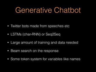 Generative Chatbot
• Twitter bots made from speeches etc
• LSTMs (char-RNN) or Seq2Seq
• Large amount of training and data needed
• Beam search on the response
• Some token system for variables like names
 
