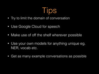 Tips
• Try to limit the domain of conversation
• Use Google Cloud for speech
• Make use of off the shelf wherever possible
• Use your own models for anything unique eg.
NER, vocab etc.
• Get as many example conversations as possible
 