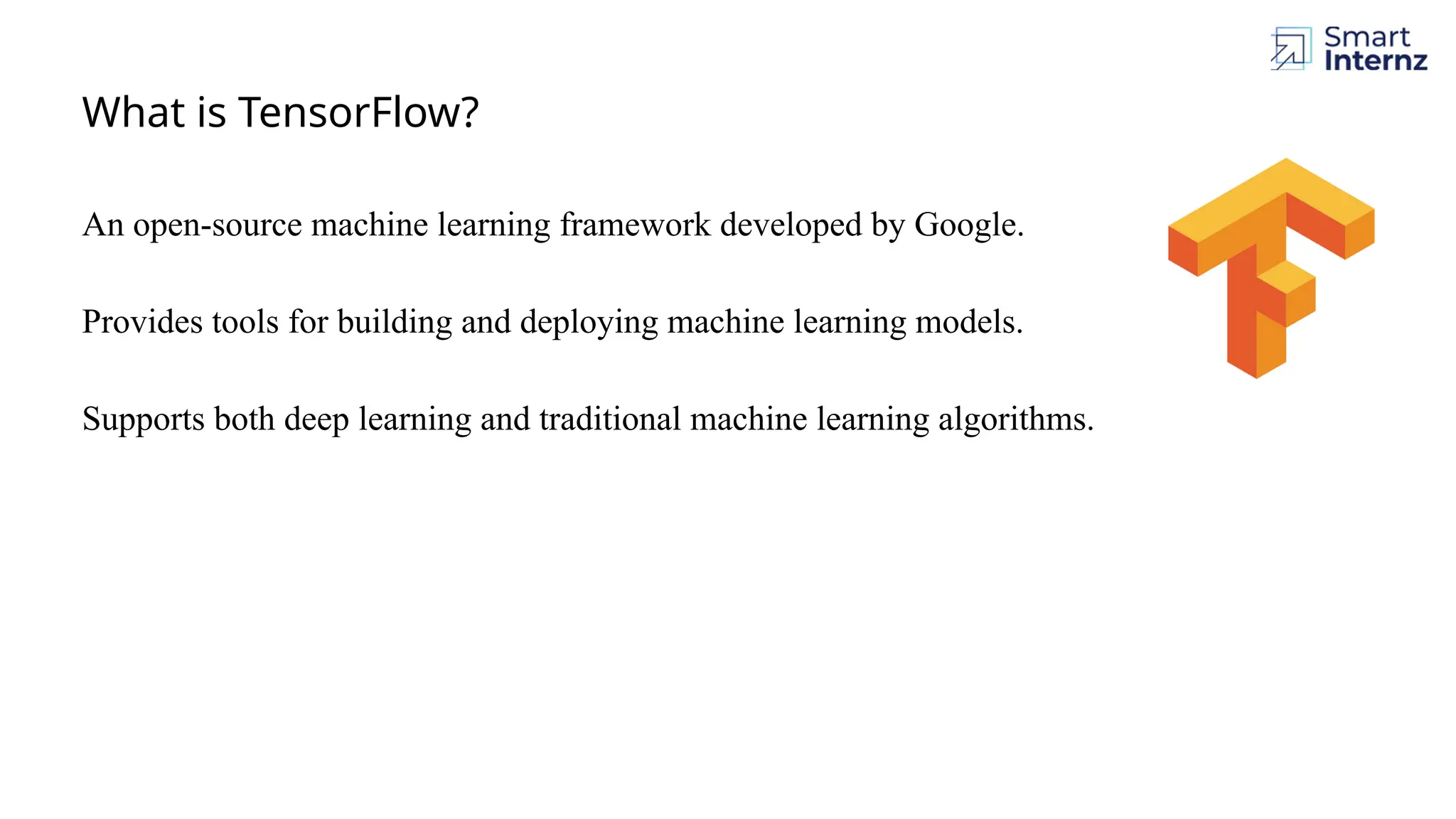 What is TensorFlow? An open-source machine learning framework developed by Google. Provides tools for building and deploying machine learning models. Supports both deep learning and traditional machine learning algorithms. 