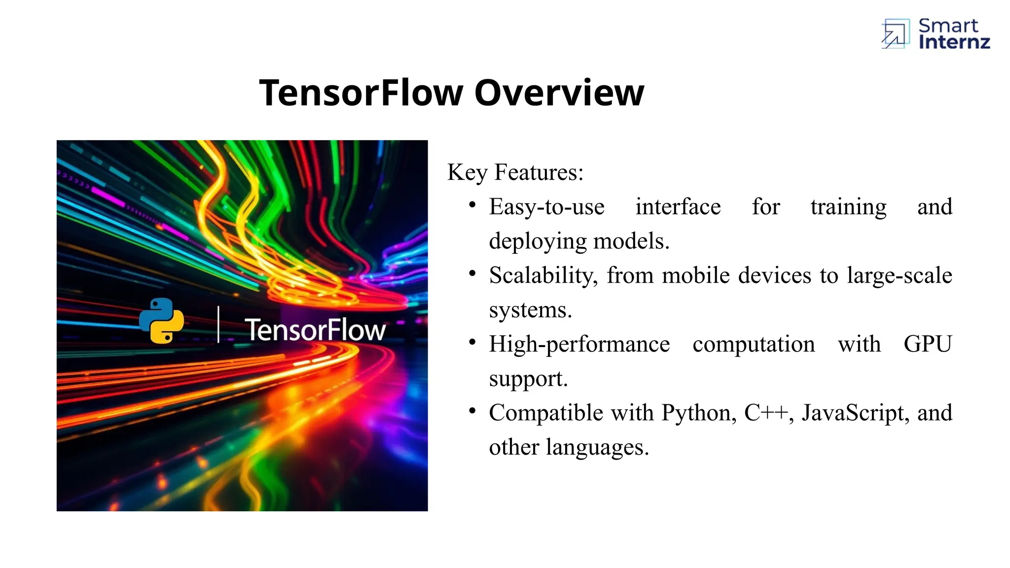 Key Features: • Easy-to-use interface for training and deploying models. • Scalability, from mobile devices to large-scale systems. • High-performance computation with GPU support. • Compatible with Python, C++, JavaScript, and other languages. TensorFlow Overview 