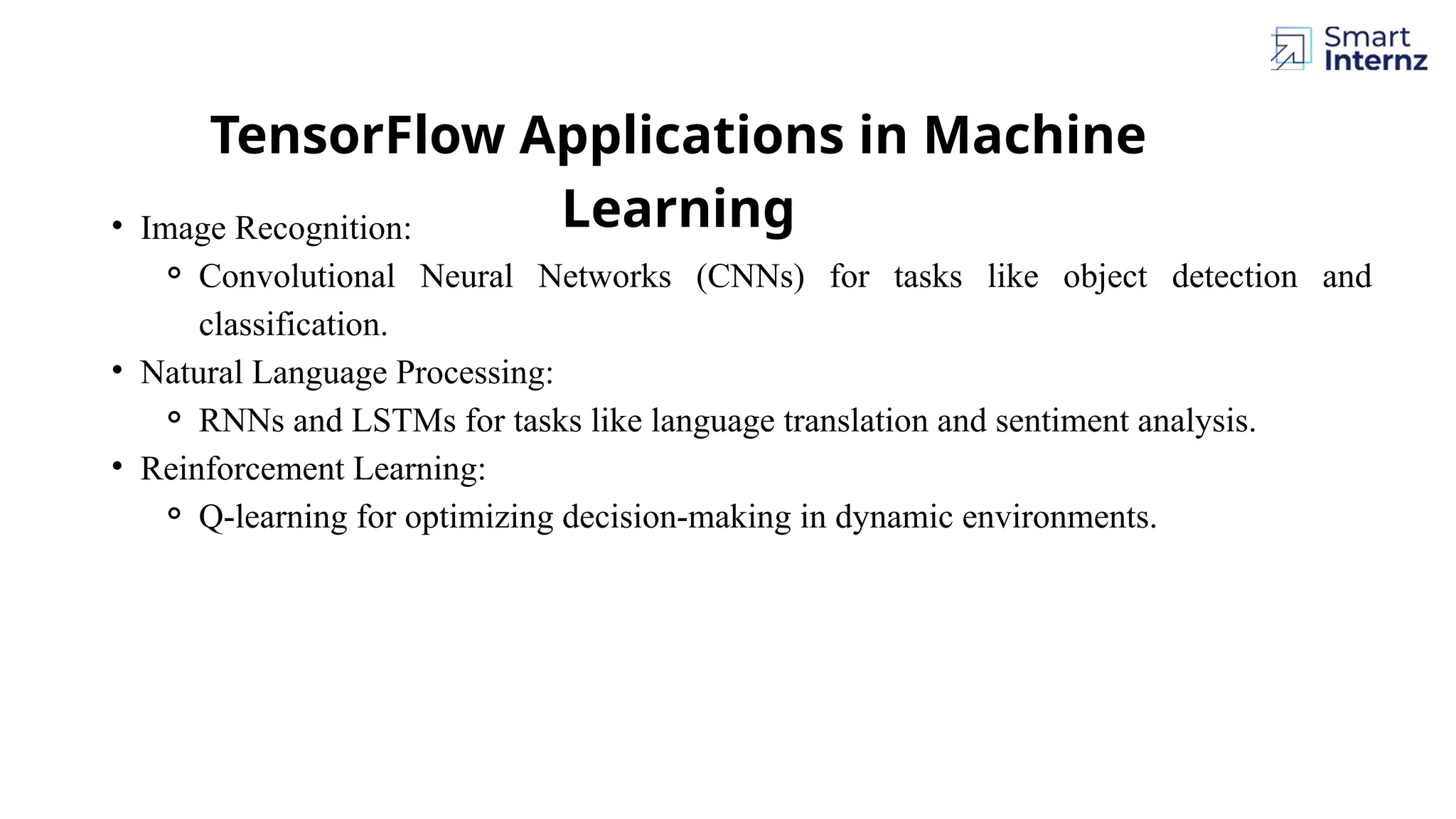 TensorFlow Applications in Machine Learning • Image Recognition: ⚬ Convolutional Neural Networks (CNNs) for tasks like object detection and classification. • Natural Language Processing: ⚬ RNNs and LSTMs for tasks like language translation and sentiment analysis. • Reinforcement Learning: ⚬ Q-learning for optimizing decision-making in dynamic environments. 